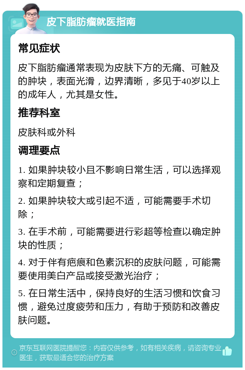 皮下脂肪瘤就医指南 常见症状 皮下脂肪瘤通常表现为皮肤下方的无痛、可触及的肿块，表面光滑，边界清晰，多见于40岁以上的成年人，尤其是女性。 推荐科室 皮肤科或外科 调理要点 1. 如果肿块较小且不影响日常生活，可以选择观察和定期复查； 2. 如果肿块较大或引起不适，可能需要手术切除； 3. 在手术前，可能需要进行彩超等检查以确定肿块的性质； 4. 对于伴有疤痕和色素沉积的皮肤问题，可能需要使用美白产品或接受激光治疗； 5. 在日常生活中，保持良好的生活习惯和饮食习惯，避免过度疲劳和压力，有助于预防和改善皮肤问题。