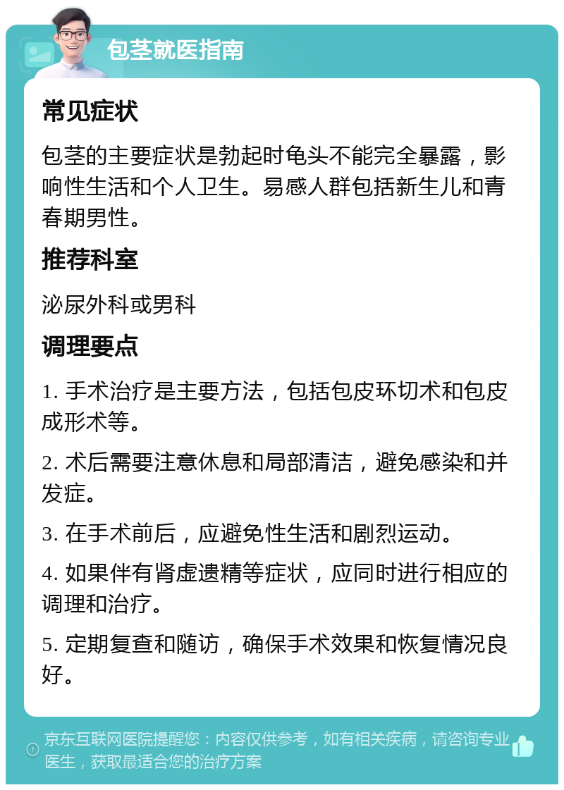 包茎就医指南 常见症状 包茎的主要症状是勃起时龟头不能完全暴露，影响性生活和个人卫生。易感人群包括新生儿和青春期男性。 推荐科室 泌尿外科或男科 调理要点 1. 手术治疗是主要方法，包括包皮环切术和包皮成形术等。 2. 术后需要注意休息和局部清洁，避免感染和并发症。 3. 在手术前后，应避免性生活和剧烈运动。 4. 如果伴有肾虚遗精等症状，应同时进行相应的调理和治疗。 5. 定期复查和随访，确保手术效果和恢复情况良好。