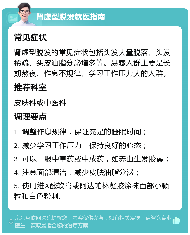 肾虚型脱发就医指南 常见症状 肾虚型脱发的常见症状包括头发大量脱落、头发稀疏、头皮油脂分泌增多等。易感人群主要是长期熬夜、作息不规律、学习工作压力大的人群。 推荐科室 皮肤科或中医科 调理要点 1. 调整作息规律，保证充足的睡眠时间； 2. 减少学习工作压力，保持良好的心态； 3. 可以口服中草药或中成药，如养血生发胶囊； 4. 注意面部清洁，减少皮肤油脂分泌； 5. 使用维A酸软膏或阿达帕林凝胶涂抹面部小颗粒和白色粉刺。