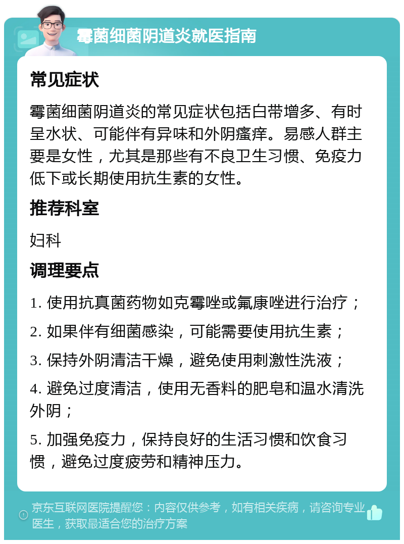 霉菌细菌阴道炎就医指南 常见症状 霉菌细菌阴道炎的常见症状包括白带增多、有时呈水状、可能伴有异味和外阴瘙痒。易感人群主要是女性，尤其是那些有不良卫生习惯、免疫力低下或长期使用抗生素的女性。 推荐科室 妇科 调理要点 1. 使用抗真菌药物如克霉唑或氟康唑进行治疗； 2. 如果伴有细菌感染，可能需要使用抗生素； 3. 保持外阴清洁干燥，避免使用刺激性洗液； 4. 避免过度清洁，使用无香料的肥皂和温水清洗外阴； 5. 加强免疫力，保持良好的生活习惯和饮食习惯，避免过度疲劳和精神压力。