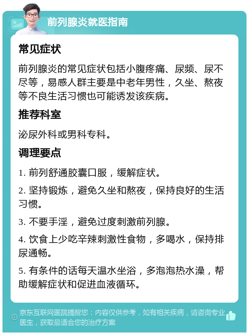 前列腺炎就医指南 常见症状 前列腺炎的常见症状包括小腹疼痛、尿频、尿不尽等，易感人群主要是中老年男性，久坐、熬夜等不良生活习惯也可能诱发该疾病。 推荐科室 泌尿外科或男科专科。 调理要点 1. 前列舒通胶囊口服，缓解症状。 2. 坚持锻炼，避免久坐和熬夜，保持良好的生活习惯。 3. 不要手淫，避免过度刺激前列腺。 4. 饮食上少吃辛辣刺激性食物，多喝水，保持排尿通畅。 5. 有条件的话每天温水坐浴，多泡泡热水澡，帮助缓解症状和促进血液循环。