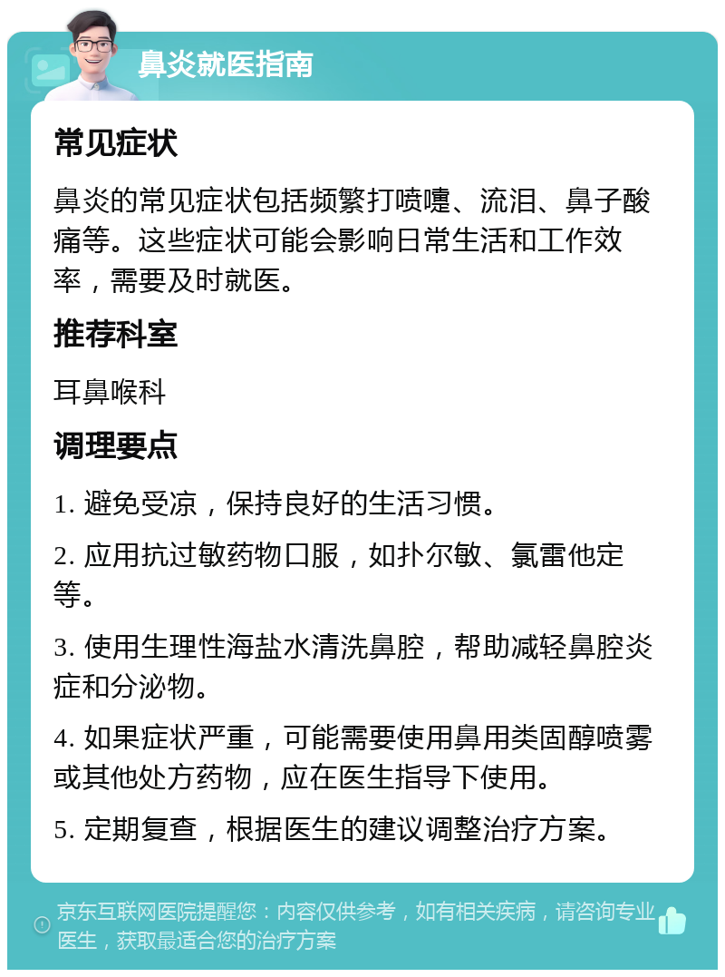 鼻炎就医指南 常见症状 鼻炎的常见症状包括频繁打喷嚏、流泪、鼻子酸痛等。这些症状可能会影响日常生活和工作效率，需要及时就医。 推荐科室 耳鼻喉科 调理要点 1. 避免受凉，保持良好的生活习惯。 2. 应用抗过敏药物口服，如扑尔敏、氯雷他定等。 3. 使用生理性海盐水清洗鼻腔，帮助减轻鼻腔炎症和分泌物。 4. 如果症状严重，可能需要使用鼻用类固醇喷雾或其他处方药物，应在医生指导下使用。 5. 定期复查，根据医生的建议调整治疗方案。