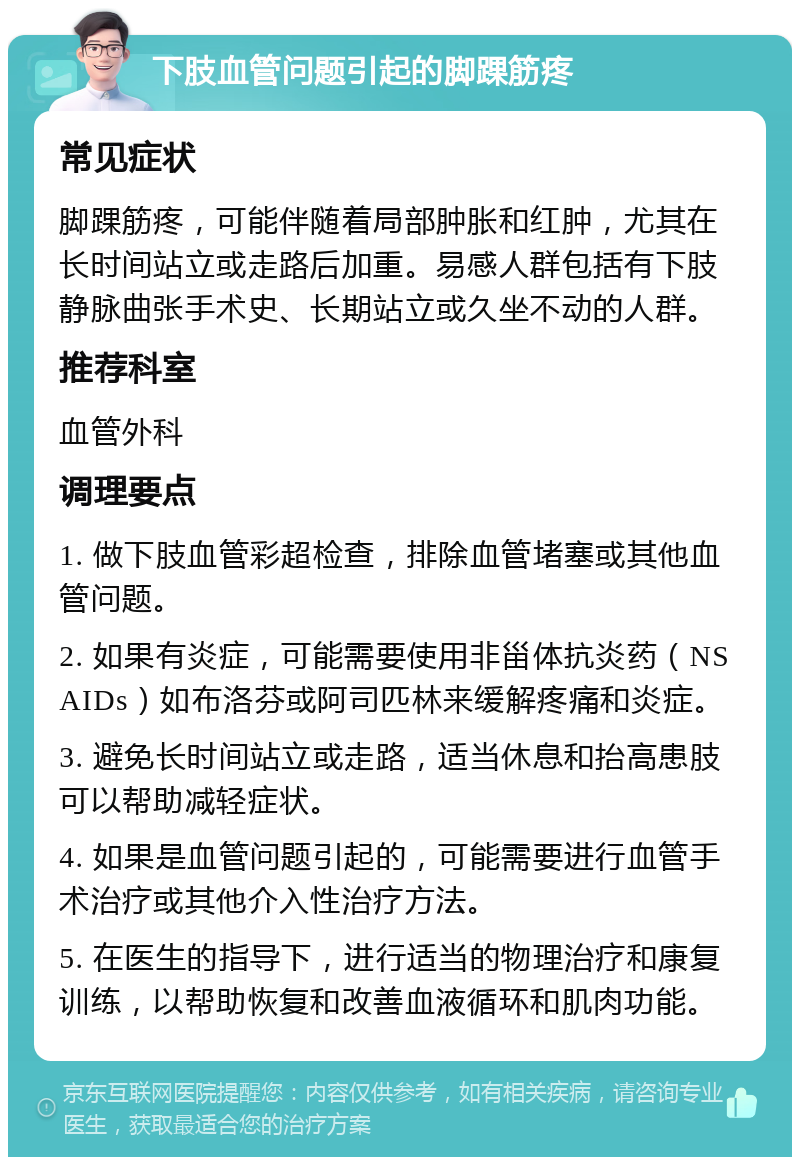 下肢血管问题引起的脚踝筋疼 常见症状 脚踝筋疼，可能伴随着局部肿胀和红肿，尤其在长时间站立或走路后加重。易感人群包括有下肢静脉曲张手术史、长期站立或久坐不动的人群。 推荐科室 血管外科 调理要点 1. 做下肢血管彩超检查，排除血管堵塞或其他血管问题。 2. 如果有炎症，可能需要使用非甾体抗炎药（NSAIDs）如布洛芬或阿司匹林来缓解疼痛和炎症。 3. 避免长时间站立或走路，适当休息和抬高患肢可以帮助减轻症状。 4. 如果是血管问题引起的，可能需要进行血管手术治疗或其他介入性治疗方法。 5. 在医生的指导下，进行适当的物理治疗和康复训练，以帮助恢复和改善血液循环和肌肉功能。