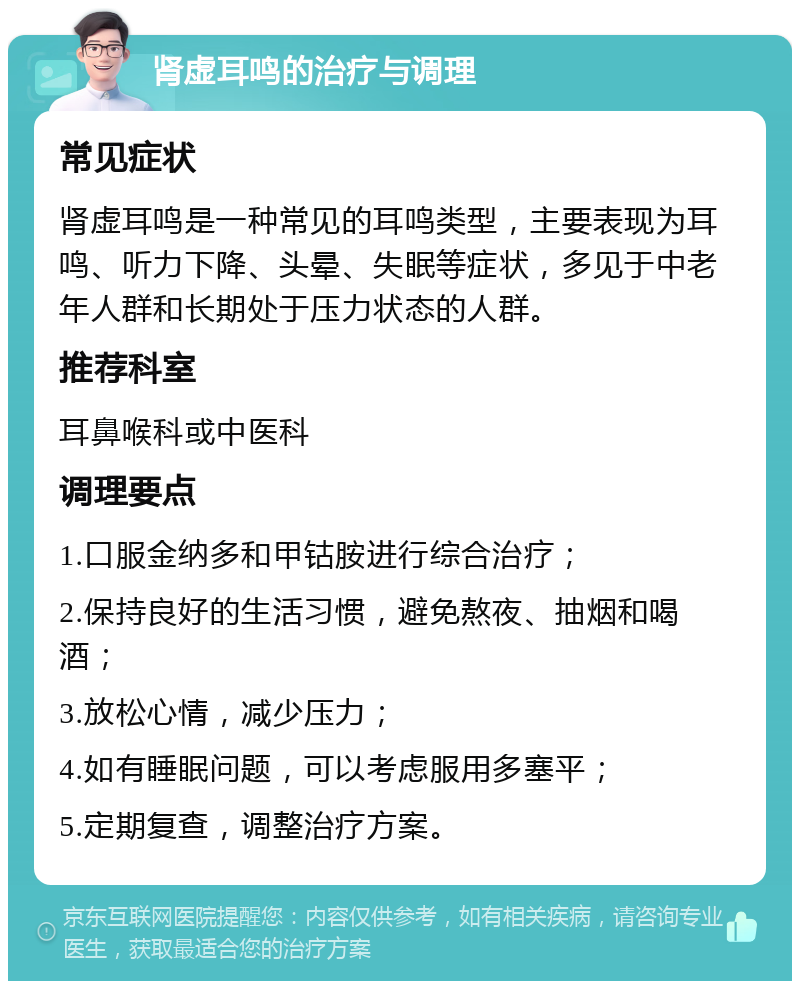 肾虚耳鸣的治疗与调理 常见症状 肾虚耳鸣是一种常见的耳鸣类型，主要表现为耳鸣、听力下降、头晕、失眠等症状，多见于中老年人群和长期处于压力状态的人群。 推荐科室 耳鼻喉科或中医科 调理要点 1.口服金纳多和甲钴胺进行综合治疗； 2.保持良好的生活习惯，避免熬夜、抽烟和喝酒； 3.放松心情，减少压力； 4.如有睡眠问题，可以考虑服用多塞平； 5.定期复查，调整治疗方案。