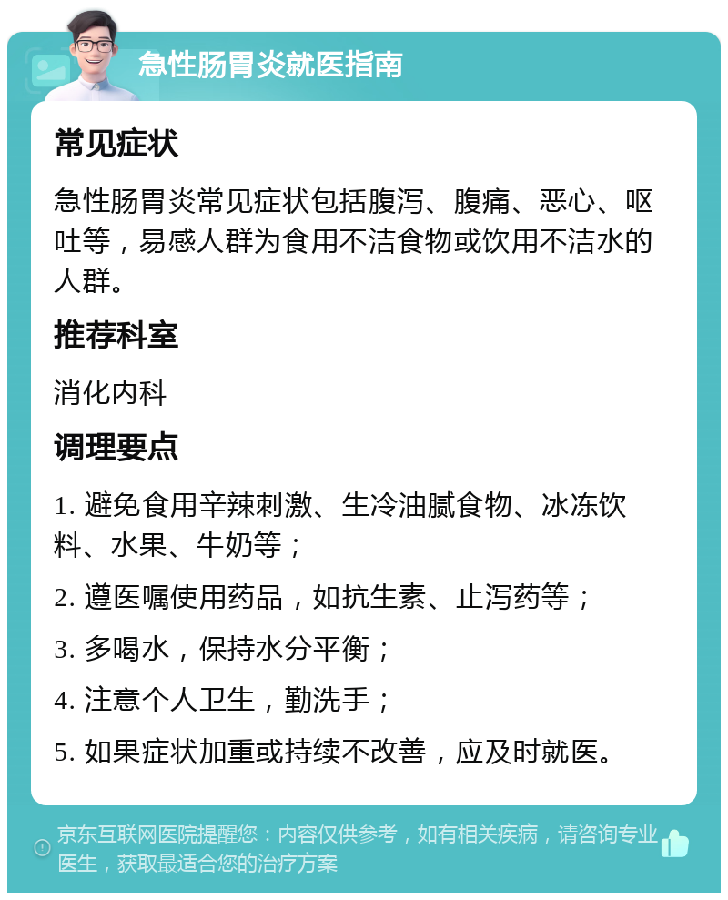 急性肠胃炎就医指南 常见症状 急性肠胃炎常见症状包括腹泻、腹痛、恶心、呕吐等，易感人群为食用不洁食物或饮用不洁水的人群。 推荐科室 消化内科 调理要点 1. 避免食用辛辣刺激、生冷油腻食物、冰冻饮料、水果、牛奶等； 2. 遵医嘱使用药品，如抗生素、止泻药等； 3. 多喝水，保持水分平衡； 4. 注意个人卫生，勤洗手； 5. 如果症状加重或持续不改善，应及时就医。