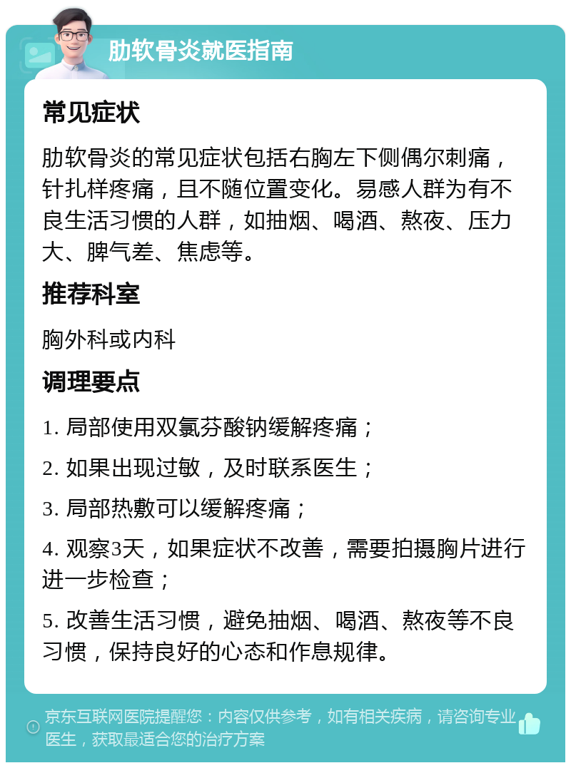 肋软骨炎就医指南 常见症状 肋软骨炎的常见症状包括右胸左下侧偶尔刺痛，针扎样疼痛，且不随位置变化。易感人群为有不良生活习惯的人群，如抽烟、喝酒、熬夜、压力大、脾气差、焦虑等。 推荐科室 胸外科或内科 调理要点 1. 局部使用双氯芬酸钠缓解疼痛； 2. 如果出现过敏，及时联系医生； 3. 局部热敷可以缓解疼痛； 4. 观察3天，如果症状不改善，需要拍摄胸片进行进一步检查； 5. 改善生活习惯，避免抽烟、喝酒、熬夜等不良习惯，保持良好的心态和作息规律。