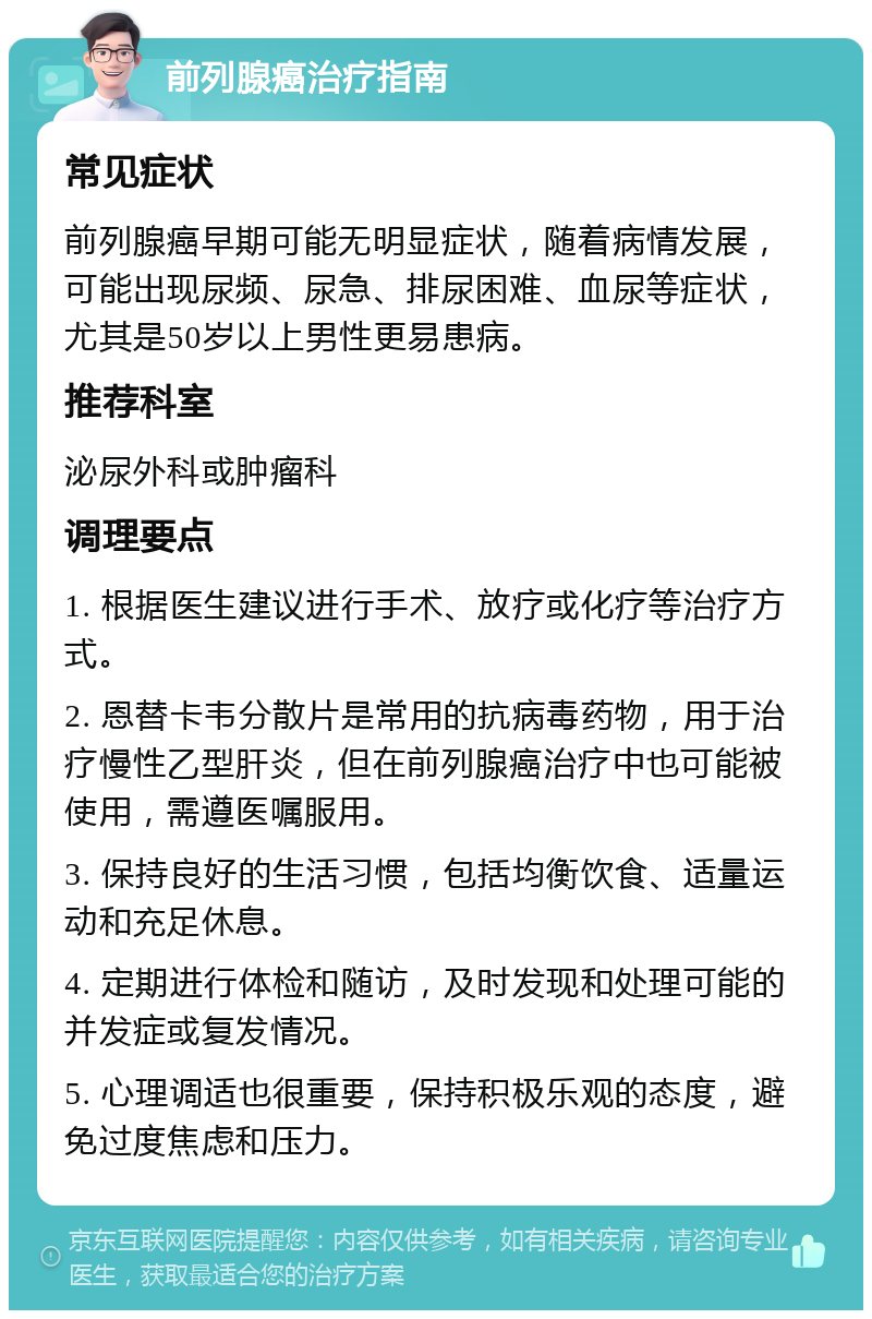 前列腺癌治疗指南 常见症状 前列腺癌早期可能无明显症状，随着病情发展，可能出现尿频、尿急、排尿困难、血尿等症状，尤其是50岁以上男性更易患病。 推荐科室 泌尿外科或肿瘤科 调理要点 1. 根据医生建议进行手术、放疗或化疗等治疗方式。 2. 恩替卡韦分散片是常用的抗病毒药物，用于治疗慢性乙型肝炎，但在前列腺癌治疗中也可能被使用，需遵医嘱服用。 3. 保持良好的生活习惯，包括均衡饮食、适量运动和充足休息。 4. 定期进行体检和随访，及时发现和处理可能的并发症或复发情况。 5. 心理调适也很重要，保持积极乐观的态度，避免过度焦虑和压力。