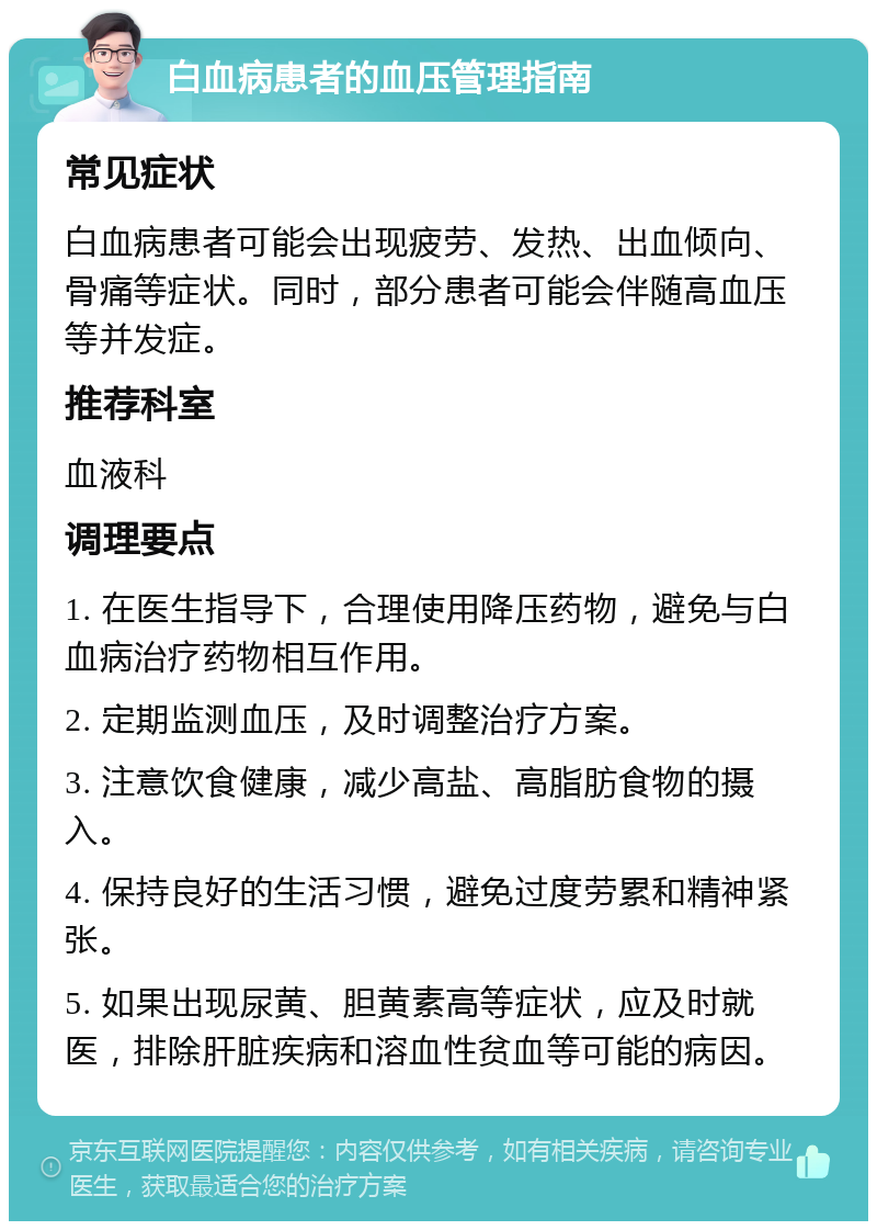 白血病患者的血压管理指南 常见症状 白血病患者可能会出现疲劳、发热、出血倾向、骨痛等症状。同时，部分患者可能会伴随高血压等并发症。 推荐科室 血液科 调理要点 1. 在医生指导下，合理使用降压药物，避免与白血病治疗药物相互作用。 2. 定期监测血压，及时调整治疗方案。 3. 注意饮食健康，减少高盐、高脂肪食物的摄入。 4. 保持良好的生活习惯，避免过度劳累和精神紧张。 5. 如果出现尿黄、胆黄素高等症状，应及时就医，排除肝脏疾病和溶血性贫血等可能的病因。