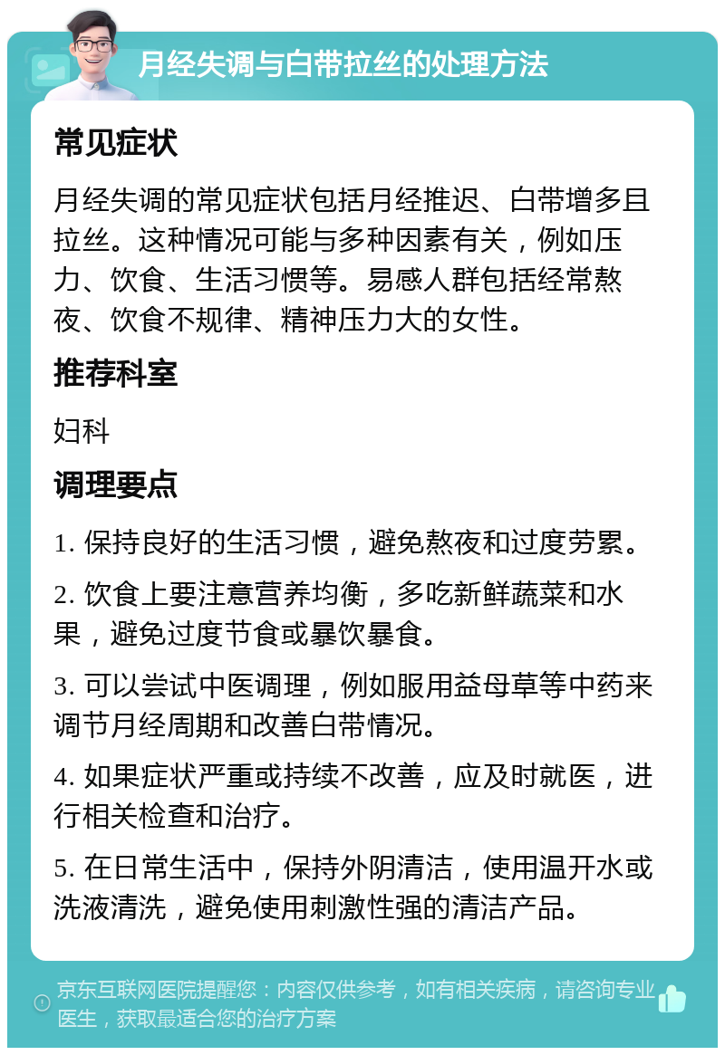 月经失调与白带拉丝的处理方法 常见症状 月经失调的常见症状包括月经推迟、白带增多且拉丝。这种情况可能与多种因素有关，例如压力、饮食、生活习惯等。易感人群包括经常熬夜、饮食不规律、精神压力大的女性。 推荐科室 妇科 调理要点 1. 保持良好的生活习惯，避免熬夜和过度劳累。 2. 饮食上要注意营养均衡，多吃新鲜蔬菜和水果，避免过度节食或暴饮暴食。 3. 可以尝试中医调理，例如服用益母草等中药来调节月经周期和改善白带情况。 4. 如果症状严重或持续不改善，应及时就医，进行相关检查和治疗。 5. 在日常生活中，保持外阴清洁，使用温开水或洗液清洗，避免使用刺激性强的清洁产品。