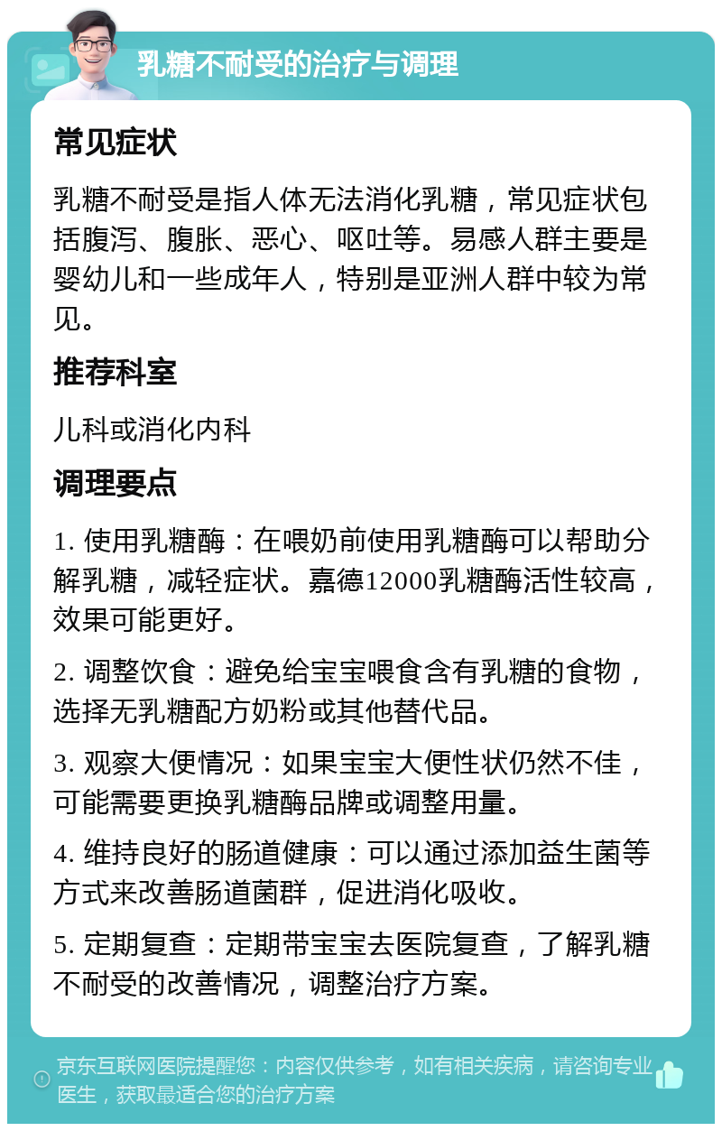 乳糖不耐受的治疗与调理 常见症状 乳糖不耐受是指人体无法消化乳糖，常见症状包括腹泻、腹胀、恶心、呕吐等。易感人群主要是婴幼儿和一些成年人，特别是亚洲人群中较为常见。 推荐科室 儿科或消化内科 调理要点 1. 使用乳糖酶：在喂奶前使用乳糖酶可以帮助分解乳糖，减轻症状。嘉德12000乳糖酶活性较高，效果可能更好。 2. 调整饮食：避免给宝宝喂食含有乳糖的食物，选择无乳糖配方奶粉或其他替代品。 3. 观察大便情况：如果宝宝大便性状仍然不佳，可能需要更换乳糖酶品牌或调整用量。 4. 维持良好的肠道健康：可以通过添加益生菌等方式来改善肠道菌群，促进消化吸收。 5. 定期复查：定期带宝宝去医院复查，了解乳糖不耐受的改善情况，调整治疗方案。