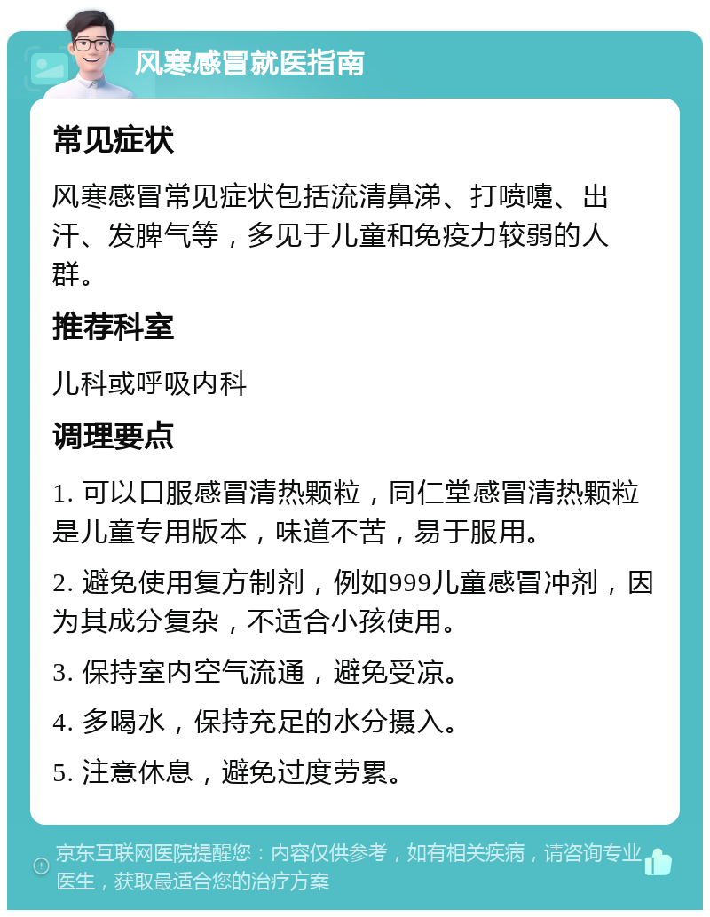 风寒感冒就医指南 常见症状 风寒感冒常见症状包括流清鼻涕、打喷嚏、出汗、发脾气等，多见于儿童和免疫力较弱的人群。 推荐科室 儿科或呼吸内科 调理要点 1. 可以口服感冒清热颗粒，同仁堂感冒清热颗粒是儿童专用版本，味道不苦，易于服用。 2. 避免使用复方制剂，例如999儿童感冒冲剂，因为其成分复杂，不适合小孩使用。 3. 保持室内空气流通，避免受凉。 4. 多喝水，保持充足的水分摄入。 5. 注意休息，避免过度劳累。