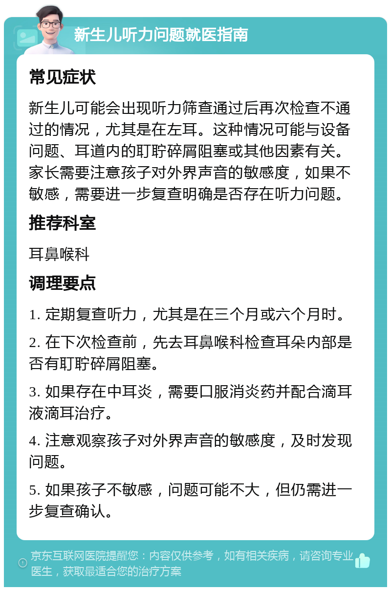 新生儿听力问题就医指南 常见症状 新生儿可能会出现听力筛查通过后再次检查不通过的情况，尤其是在左耳。这种情况可能与设备问题、耳道内的耵聍碎屑阻塞或其他因素有关。家长需要注意孩子对外界声音的敏感度，如果不敏感，需要进一步复查明确是否存在听力问题。 推荐科室 耳鼻喉科 调理要点 1. 定期复查听力，尤其是在三个月或六个月时。 2. 在下次检查前，先去耳鼻喉科检查耳朵内部是否有耵聍碎屑阻塞。 3. 如果存在中耳炎，需要口服消炎药并配合滴耳液滴耳治疗。 4. 注意观察孩子对外界声音的敏感度，及时发现问题。 5. 如果孩子不敏感，问题可能不大，但仍需进一步复查确认。