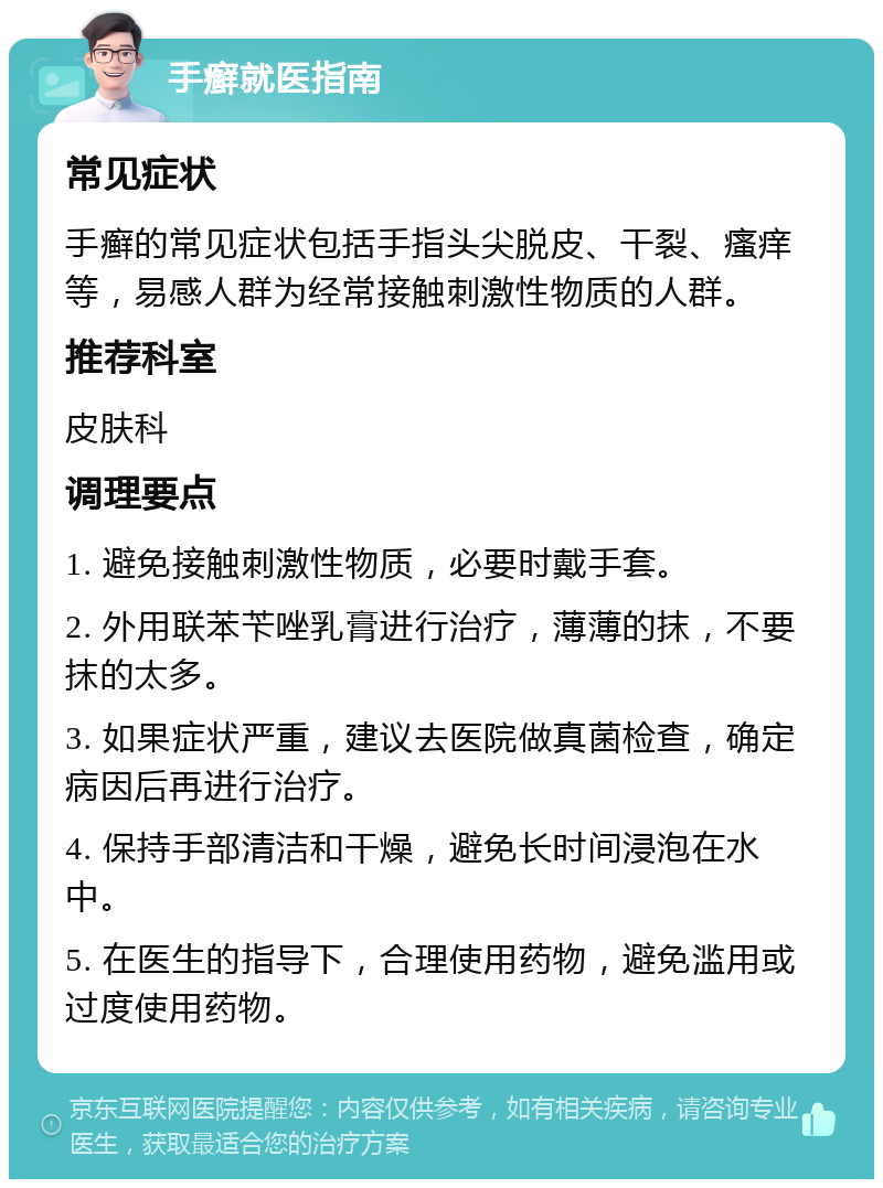 手癣就医指南 常见症状 手癣的常见症状包括手指头尖脱皮、干裂、瘙痒等，易感人群为经常接触刺激性物质的人群。 推荐科室 皮肤科 调理要点 1. 避免接触刺激性物质，必要时戴手套。 2. 外用联苯苄唑乳膏进行治疗，薄薄的抹，不要抹的太多。 3. 如果症状严重，建议去医院做真菌检查，确定病因后再进行治疗。 4. 保持手部清洁和干燥，避免长时间浸泡在水中。 5. 在医生的指导下，合理使用药物，避免滥用或过度使用药物。