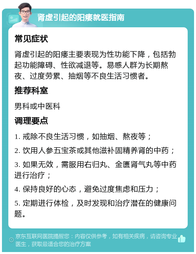 肾虚引起的阳痿就医指南 常见症状 肾虚引起的阳痿主要表现为性功能下降，包括勃起功能障碍、性欲减退等。易感人群为长期熬夜、过度劳累、抽烟等不良生活习惯者。 推荐科室 男科或中医科 调理要点 1. 戒除不良生活习惯，如抽烟、熬夜等； 2. 饮用人参五宝茶或其他滋补固精养肾的中药； 3. 如果无效，需服用右归丸、金匮肾气丸等中药进行治疗； 4. 保持良好的心态，避免过度焦虑和压力； 5. 定期进行体检，及时发现和治疗潜在的健康问题。