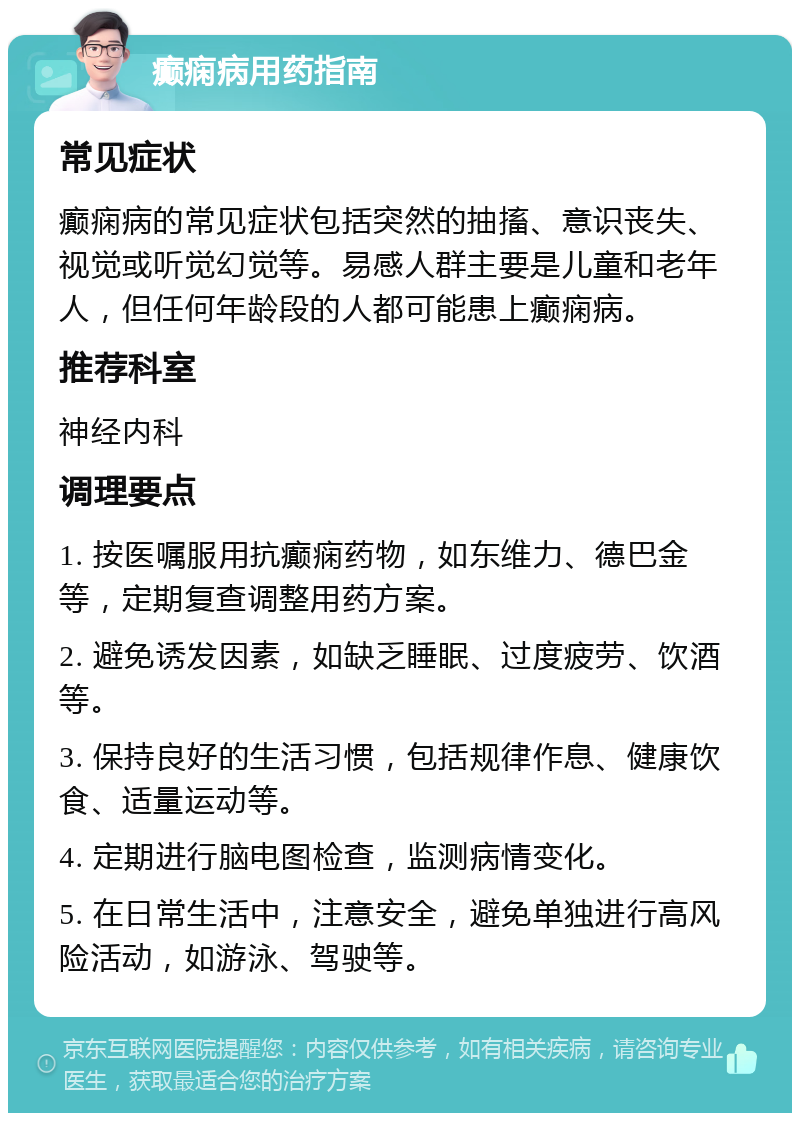 癫痫病用药指南 常见症状 癫痫病的常见症状包括突然的抽搐、意识丧失、视觉或听觉幻觉等。易感人群主要是儿童和老年人，但任何年龄段的人都可能患上癫痫病。 推荐科室 神经内科 调理要点 1. 按医嘱服用抗癫痫药物，如东维力、德巴金等，定期复查调整用药方案。 2. 避免诱发因素，如缺乏睡眠、过度疲劳、饮酒等。 3. 保持良好的生活习惯，包括规律作息、健康饮食、适量运动等。 4. 定期进行脑电图检查，监测病情变化。 5. 在日常生活中，注意安全，避免单独进行高风险活动，如游泳、驾驶等。