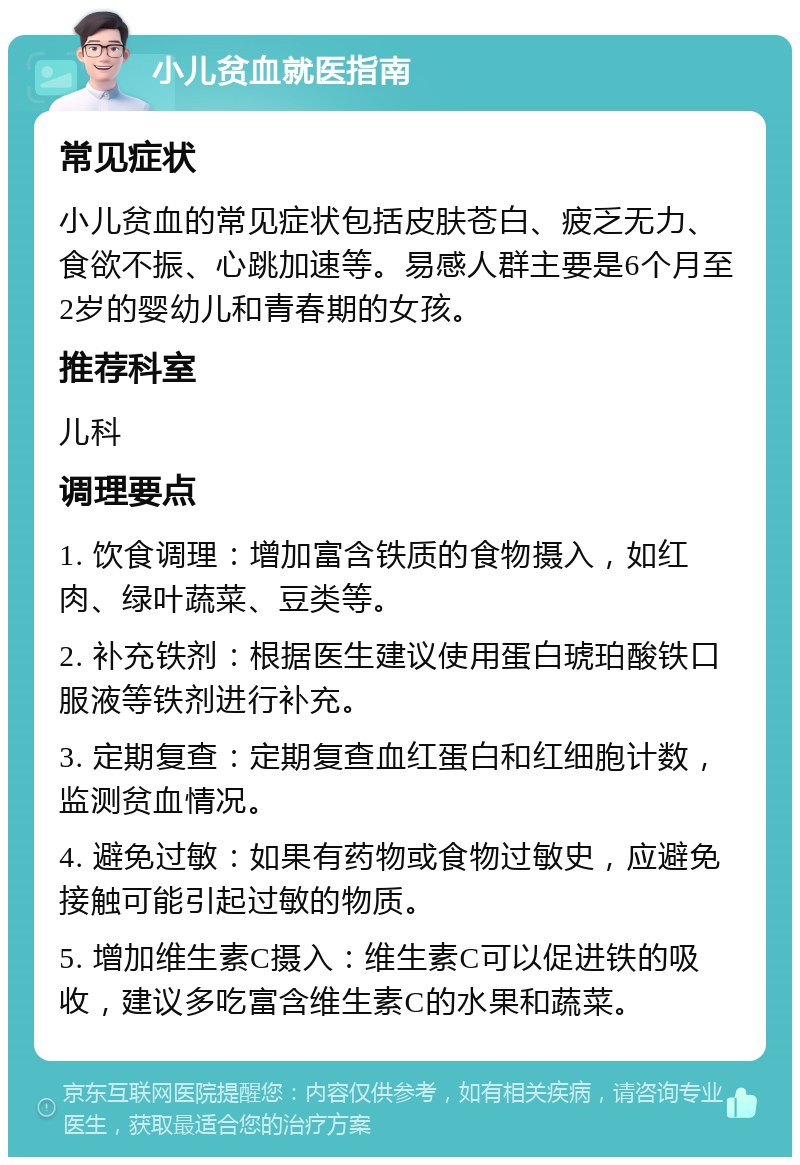 小儿贫血就医指南 常见症状 小儿贫血的常见症状包括皮肤苍白、疲乏无力、食欲不振、心跳加速等。易感人群主要是6个月至2岁的婴幼儿和青春期的女孩。 推荐科室 儿科 调理要点 1. 饮食调理：增加富含铁质的食物摄入，如红肉、绿叶蔬菜、豆类等。 2. 补充铁剂：根据医生建议使用蛋白琥珀酸铁口服液等铁剂进行补充。 3. 定期复查：定期复查血红蛋白和红细胞计数，监测贫血情况。 4. 避免过敏：如果有药物或食物过敏史，应避免接触可能引起过敏的物质。 5. 增加维生素C摄入：维生素C可以促进铁的吸收，建议多吃富含维生素C的水果和蔬菜。