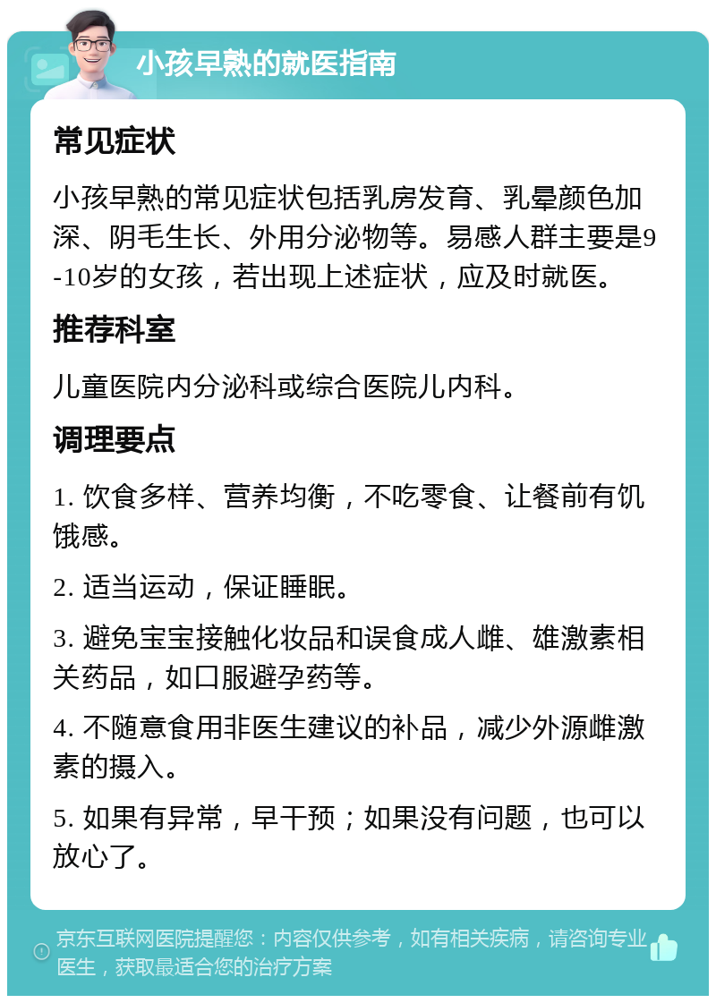 小孩早熟的就医指南 常见症状 小孩早熟的常见症状包括乳房发育、乳晕颜色加深、阴毛生长、外用分泌物等。易感人群主要是9-10岁的女孩，若出现上述症状，应及时就医。 推荐科室 儿童医院内分泌科或综合医院儿内科。 调理要点 1. 饮食多样、营养均衡，不吃零食、让餐前有饥饿感。 2. 适当运动，保证睡眠。 3. 避免宝宝接触化妆品和误食成人雌、雄激素相关药品，如口服避孕药等。 4. 不随意食用非医生建议的补品，减少外源雌激素的摄入。 5. 如果有异常，早干预；如果没有问题，也可以放心了。