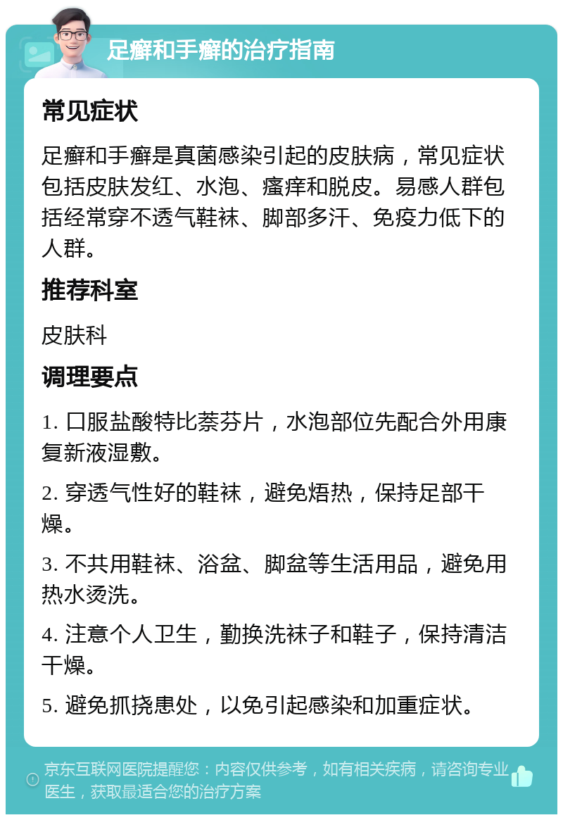 足癣和手癣的治疗指南 常见症状 足癣和手癣是真菌感染引起的皮肤病，常见症状包括皮肤发红、水泡、瘙痒和脱皮。易感人群包括经常穿不透气鞋袜、脚部多汗、免疫力低下的人群。 推荐科室 皮肤科 调理要点 1. 口服盐酸特比萘芬片，水泡部位先配合外用康复新液湿敷。 2. 穿透气性好的鞋袜，避免焐热，保持足部干燥。 3. 不共用鞋袜、浴盆、脚盆等生活用品，避免用热水烫洗。 4. 注意个人卫生，勤换洗袜子和鞋子，保持清洁干燥。 5. 避免抓挠患处，以免引起感染和加重症状。