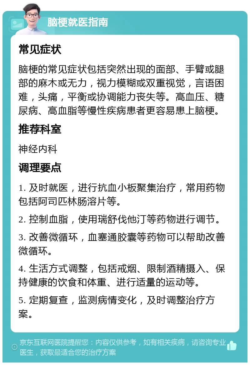 脑梗就医指南 常见症状 脑梗的常见症状包括突然出现的面部、手臂或腿部的麻木或无力，视力模糊或双重视觉，言语困难，头痛，平衡或协调能力丧失等。高血压、糖尿病、高血脂等慢性疾病患者更容易患上脑梗。 推荐科室 神经内科 调理要点 1. 及时就医，进行抗血小板聚集治疗，常用药物包括阿司匹林肠溶片等。 2. 控制血脂，使用瑞舒伐他汀等药物进行调节。 3. 改善微循环，血塞通胶囊等药物可以帮助改善微循环。 4. 生活方式调整，包括戒烟、限制酒精摄入、保持健康的饮食和体重、进行适量的运动等。 5. 定期复查，监测病情变化，及时调整治疗方案。