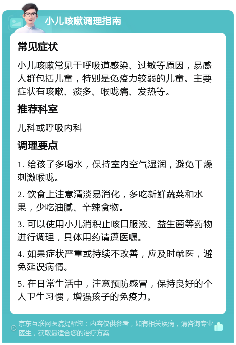 小儿咳嗽调理指南 常见症状 小儿咳嗽常见于呼吸道感染、过敏等原因，易感人群包括儿童，特别是免疫力较弱的儿童。主要症状有咳嗽、痰多、喉咙痛、发热等。 推荐科室 儿科或呼吸内科 调理要点 1. 给孩子多喝水，保持室内空气湿润，避免干燥刺激喉咙。 2. 饮食上注意清淡易消化，多吃新鲜蔬菜和水果，少吃油腻、辛辣食物。 3. 可以使用小儿消积止咳口服液、益生菌等药物进行调理，具体用药请遵医嘱。 4. 如果症状严重或持续不改善，应及时就医，避免延误病情。 5. 在日常生活中，注意预防感冒，保持良好的个人卫生习惯，增强孩子的免疫力。