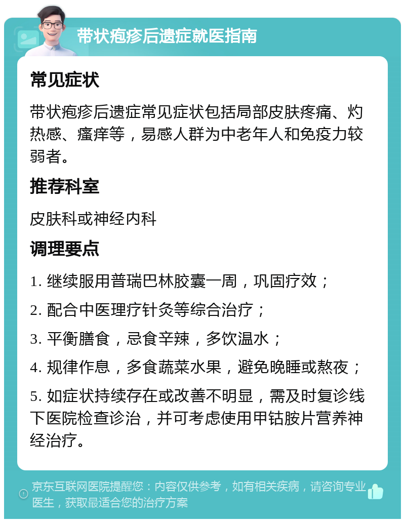 带状疱疹后遗症就医指南 常见症状 带状疱疹后遗症常见症状包括局部皮肤疼痛、灼热感、瘙痒等，易感人群为中老年人和免疫力较弱者。 推荐科室 皮肤科或神经内科 调理要点 1. 继续服用普瑞巴林胶囊一周，巩固疗效； 2. 配合中医理疗针灸等综合治疗； 3. 平衡膳食，忌食辛辣，多饮温水； 4. 规律作息，多食蔬菜水果，避免晚睡或熬夜； 5. 如症状持续存在或改善不明显，需及时复诊线下医院检查诊治，并可考虑使用甲钴胺片营养神经治疗。