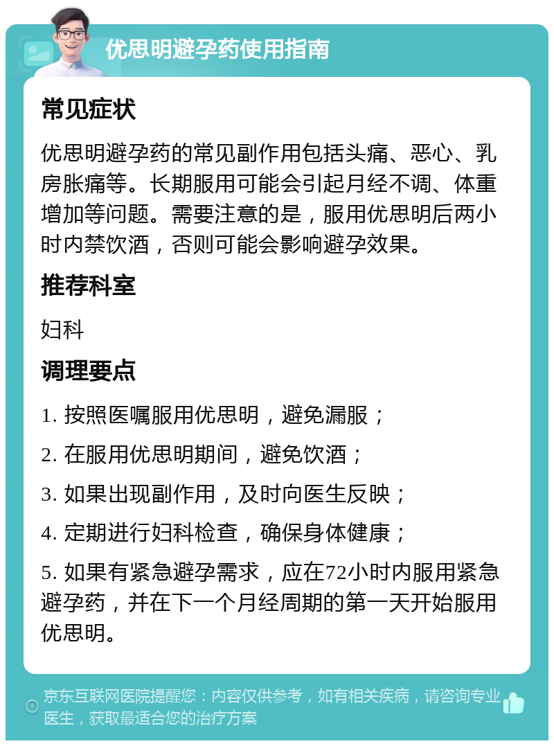 优思明避孕药使用指南 常见症状 优思明避孕药的常见副作用包括头痛、恶心、乳房胀痛等。长期服用可能会引起月经不调、体重增加等问题。需要注意的是，服用优思明后两小时内禁饮酒，否则可能会影响避孕效果。 推荐科室 妇科 调理要点 1. 按照医嘱服用优思明，避免漏服； 2. 在服用优思明期间，避免饮酒； 3. 如果出现副作用，及时向医生反映； 4. 定期进行妇科检查，确保身体健康； 5. 如果有紧急避孕需求，应在72小时内服用紧急避孕药，并在下一个月经周期的第一天开始服用优思明。