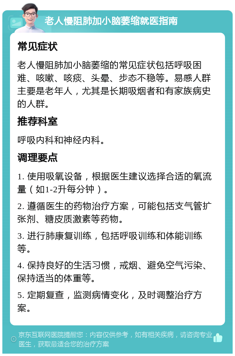 老人慢阻肺加小脑萎缩就医指南 常见症状 老人慢阻肺加小脑萎缩的常见症状包括呼吸困难、咳嗽、咳痰、头晕、步态不稳等。易感人群主要是老年人，尤其是长期吸烟者和有家族病史的人群。 推荐科室 呼吸内科和神经内科。 调理要点 1. 使用吸氧设备，根据医生建议选择合适的氧流量（如1-2升每分钟）。 2. 遵循医生的药物治疗方案，可能包括支气管扩张剂、糖皮质激素等药物。 3. 进行肺康复训练，包括呼吸训练和体能训练等。 4. 保持良好的生活习惯，戒烟、避免空气污染、保持适当的体重等。 5. 定期复查，监测病情变化，及时调整治疗方案。