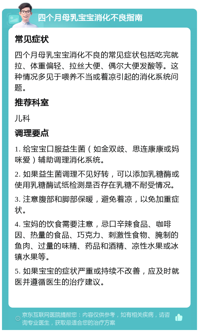 四个月母乳宝宝消化不良指南 常见症状 四个月母乳宝宝消化不良的常见症状包括吃完就拉、体重偏轻、拉丝大便、偶尔大便发酸等。这种情况多见于喂养不当或着凉引起的消化系统问题。 推荐科室 儿科 调理要点 1. 给宝宝口服益生菌（如金双歧、思连康康或妈咪爱）辅助调理消化系统。 2. 如果益生菌调理不见好转，可以添加乳糖酶或使用乳糖酶试纸检测是否存在乳糖不耐受情况。 3. 注意腹部和脚部保暖，避免着凉，以免加重症状。 4. 宝妈的饮食需要注意，忌口辛辣食品、咖啡因、热量的食品、巧克力、刺激性食物、腌制的鱼肉、过量的味精、药品和酒精、凉性水果或冰镇水果等。 5. 如果宝宝的症状严重或持续不改善，应及时就医并遵循医生的治疗建议。