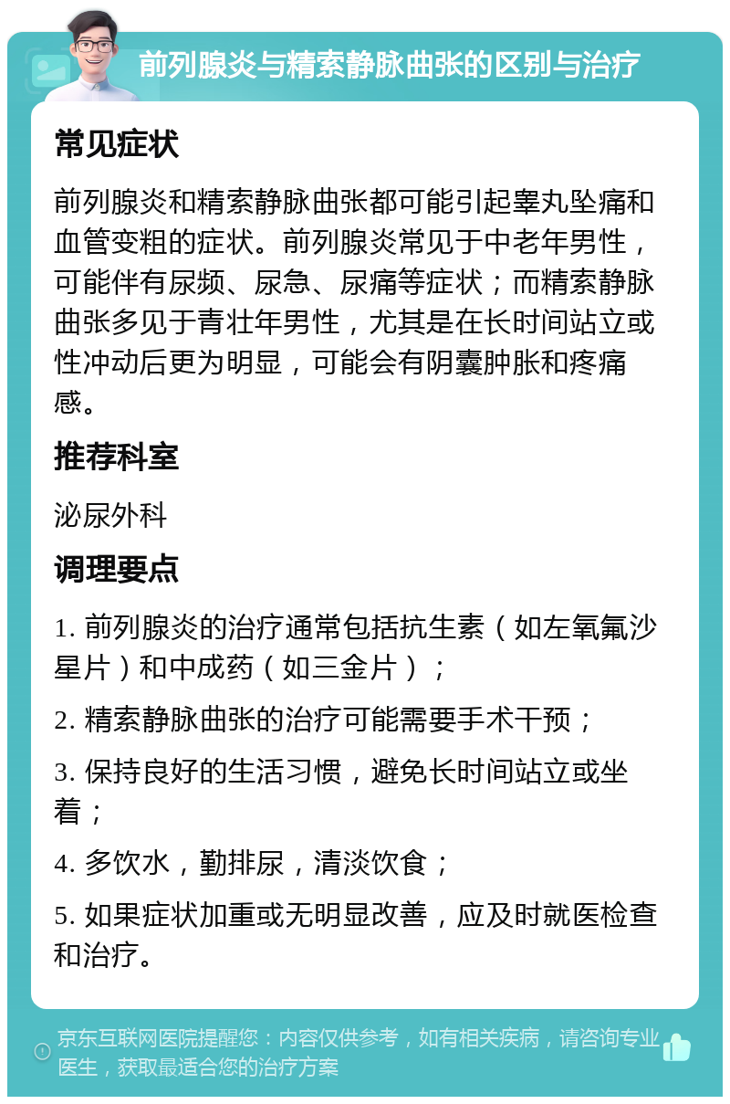 前列腺炎与精索静脉曲张的区别与治疗 常见症状 前列腺炎和精索静脉曲张都可能引起睾丸坠痛和血管变粗的症状。前列腺炎常见于中老年男性，可能伴有尿频、尿急、尿痛等症状；而精索静脉曲张多见于青壮年男性，尤其是在长时间站立或性冲动后更为明显，可能会有阴囊肿胀和疼痛感。 推荐科室 泌尿外科 调理要点 1. 前列腺炎的治疗通常包括抗生素（如左氧氟沙星片）和中成药（如三金片）； 2. 精索静脉曲张的治疗可能需要手术干预； 3. 保持良好的生活习惯，避免长时间站立或坐着； 4. 多饮水，勤排尿，清淡饮食； 5. 如果症状加重或无明显改善，应及时就医检查和治疗。