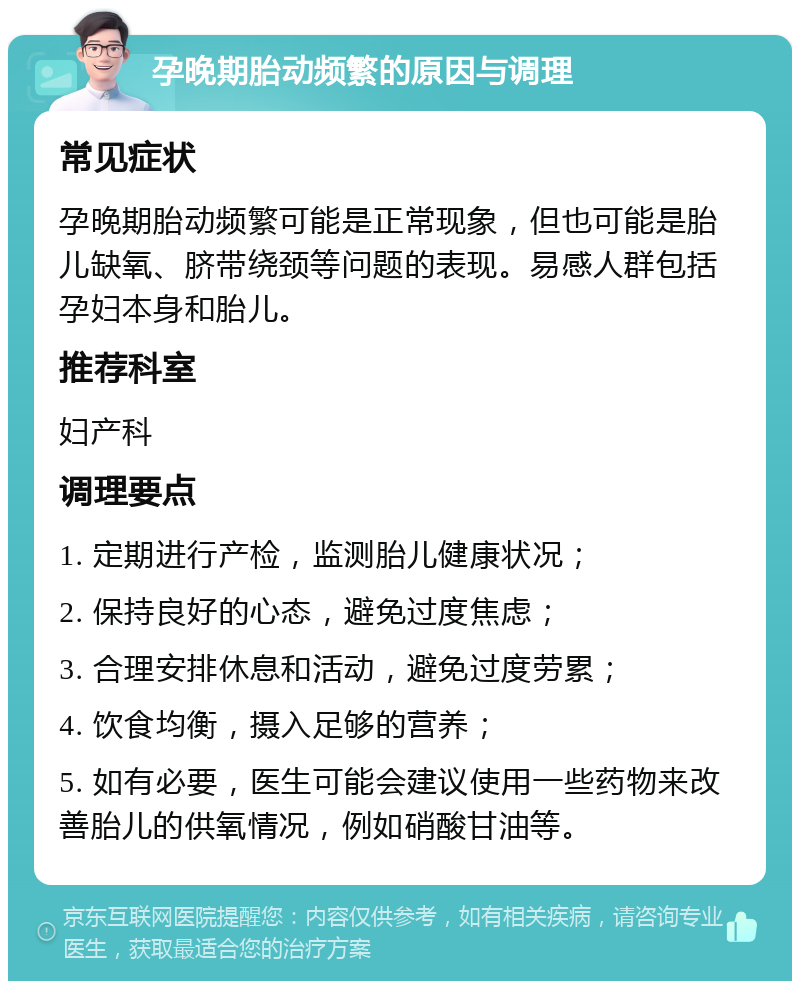 孕晚期胎动频繁的原因与调理 常见症状 孕晚期胎动频繁可能是正常现象，但也可能是胎儿缺氧、脐带绕颈等问题的表现。易感人群包括孕妇本身和胎儿。 推荐科室 妇产科 调理要点 1. 定期进行产检，监测胎儿健康状况； 2. 保持良好的心态，避免过度焦虑； 3. 合理安排休息和活动，避免过度劳累； 4. 饮食均衡，摄入足够的营养； 5. 如有必要，医生可能会建议使用一些药物来改善胎儿的供氧情况，例如硝酸甘油等。