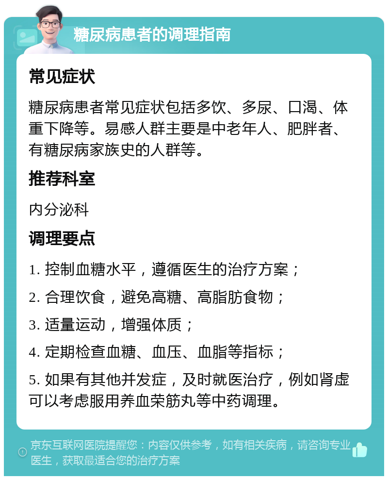 糖尿病患者的调理指南 常见症状 糖尿病患者常见症状包括多饮、多尿、口渴、体重下降等。易感人群主要是中老年人、肥胖者、有糖尿病家族史的人群等。 推荐科室 内分泌科 调理要点 1. 控制血糖水平，遵循医生的治疗方案； 2. 合理饮食，避免高糖、高脂肪食物； 3. 适量运动，增强体质； 4. 定期检查血糖、血压、血脂等指标； 5. 如果有其他并发症，及时就医治疗，例如肾虚可以考虑服用养血荣筋丸等中药调理。