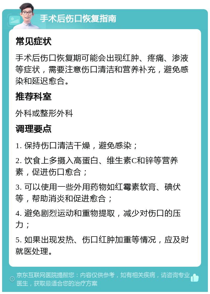 手术后伤口恢复指南 常见症状 手术后伤口恢复期可能会出现红肿、疼痛、渗液等症状，需要注意伤口清洁和营养补充，避免感染和延迟愈合。 推荐科室 外科或整形外科 调理要点 1. 保持伤口清洁干燥，避免感染； 2. 饮食上多摄入高蛋白、维生素C和锌等营养素，促进伤口愈合； 3. 可以使用一些外用药物如红霉素软膏、碘伏等，帮助消炎和促进愈合； 4. 避免剧烈运动和重物提取，减少对伤口的压力； 5. 如果出现发热、伤口红肿加重等情况，应及时就医处理。