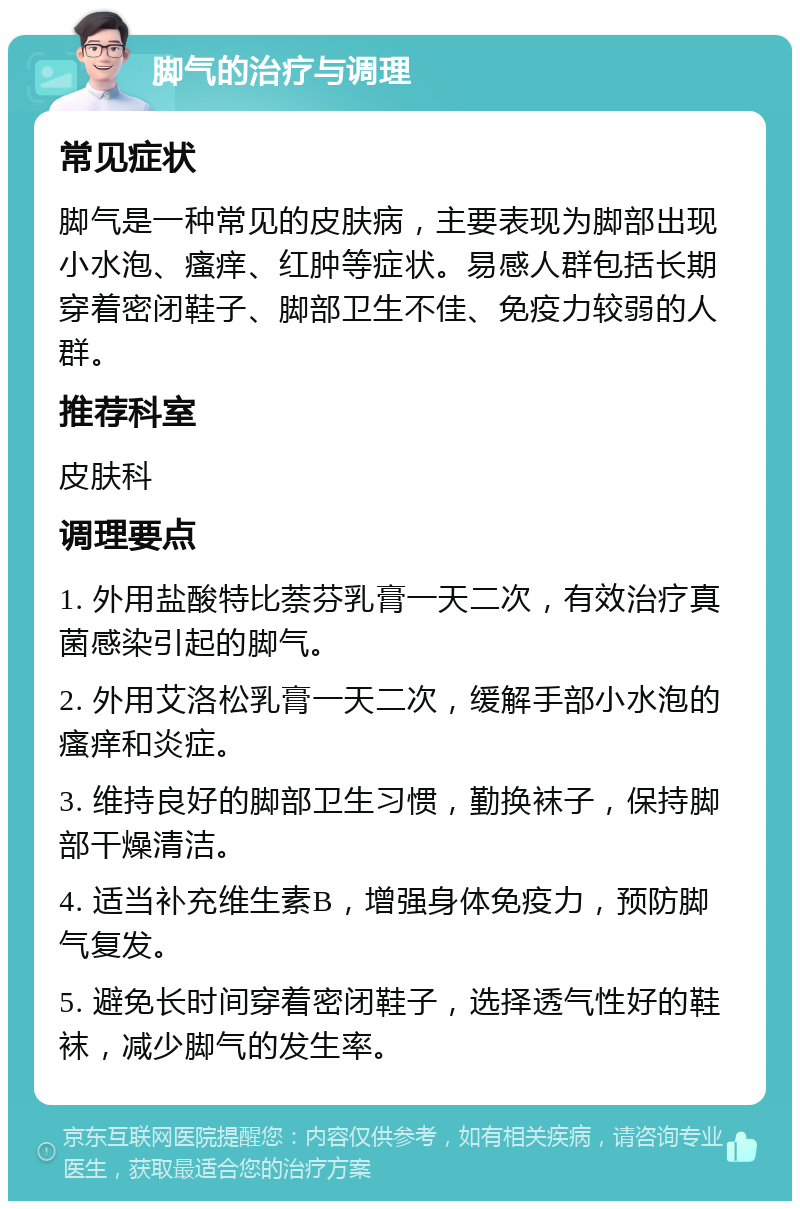 脚气的治疗与调理 常见症状 脚气是一种常见的皮肤病，主要表现为脚部出现小水泡、瘙痒、红肿等症状。易感人群包括长期穿着密闭鞋子、脚部卫生不佳、免疫力较弱的人群。 推荐科室 皮肤科 调理要点 1. 外用盐酸特比萘芬乳膏一天二次，有效治疗真菌感染引起的脚气。 2. 外用艾洛松乳膏一天二次，缓解手部小水泡的瘙痒和炎症。 3. 维持良好的脚部卫生习惯，勤换袜子，保持脚部干燥清洁。 4. 适当补充维生素B，增强身体免疫力，预防脚气复发。 5. 避免长时间穿着密闭鞋子，选择透气性好的鞋袜，减少脚气的发生率。