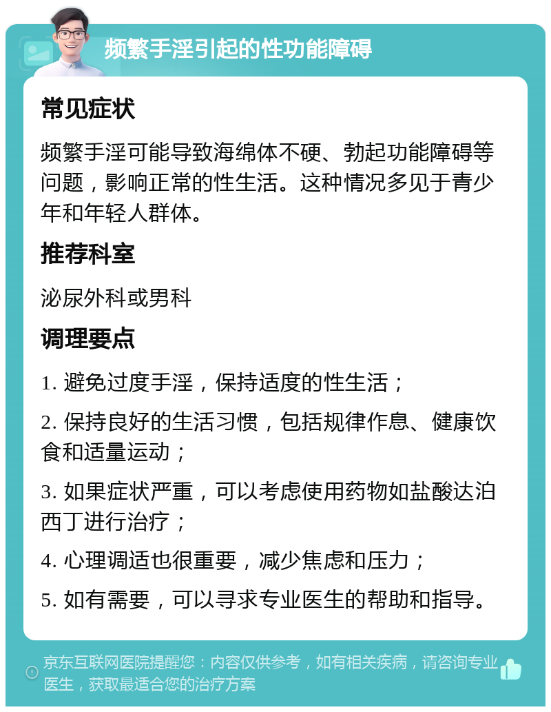 频繁手淫引起的性功能障碍 常见症状 频繁手淫可能导致海绵体不硬、勃起功能障碍等问题，影响正常的性生活。这种情况多见于青少年和年轻人群体。 推荐科室 泌尿外科或男科 调理要点 1. 避免过度手淫，保持适度的性生活； 2. 保持良好的生活习惯，包括规律作息、健康饮食和适量运动； 3. 如果症状严重，可以考虑使用药物如盐酸达泊西丁进行治疗； 4. 心理调适也很重要，减少焦虑和压力； 5. 如有需要，可以寻求专业医生的帮助和指导。