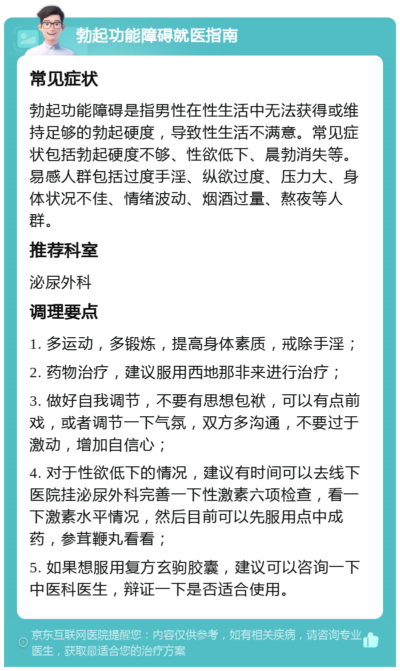 勃起功能障碍就医指南 常见症状 勃起功能障碍是指男性在性生活中无法获得或维持足够的勃起硬度，导致性生活不满意。常见症状包括勃起硬度不够、性欲低下、晨勃消失等。易感人群包括过度手淫、纵欲过度、压力大、身体状况不佳、情绪波动、烟酒过量、熬夜等人群。 推荐科室 泌尿外科 调理要点 1. 多运动，多锻炼，提高身体素质，戒除手淫； 2. 药物治疗，建议服用西地那非来进行治疗； 3. 做好自我调节，不要有思想包袱，可以有点前戏，或者调节一下气氛，双方多沟通，不要过于激动，增加自信心； 4. 对于性欲低下的情况，建议有时间可以去线下医院挂泌尿外科完善一下性激素六项检查，看一下激素水平情况，然后目前可以先服用点中成药，参茸鞭丸看看； 5. 如果想服用复方玄驹胶囊，建议可以咨询一下中医科医生，辩证一下是否适合使用。