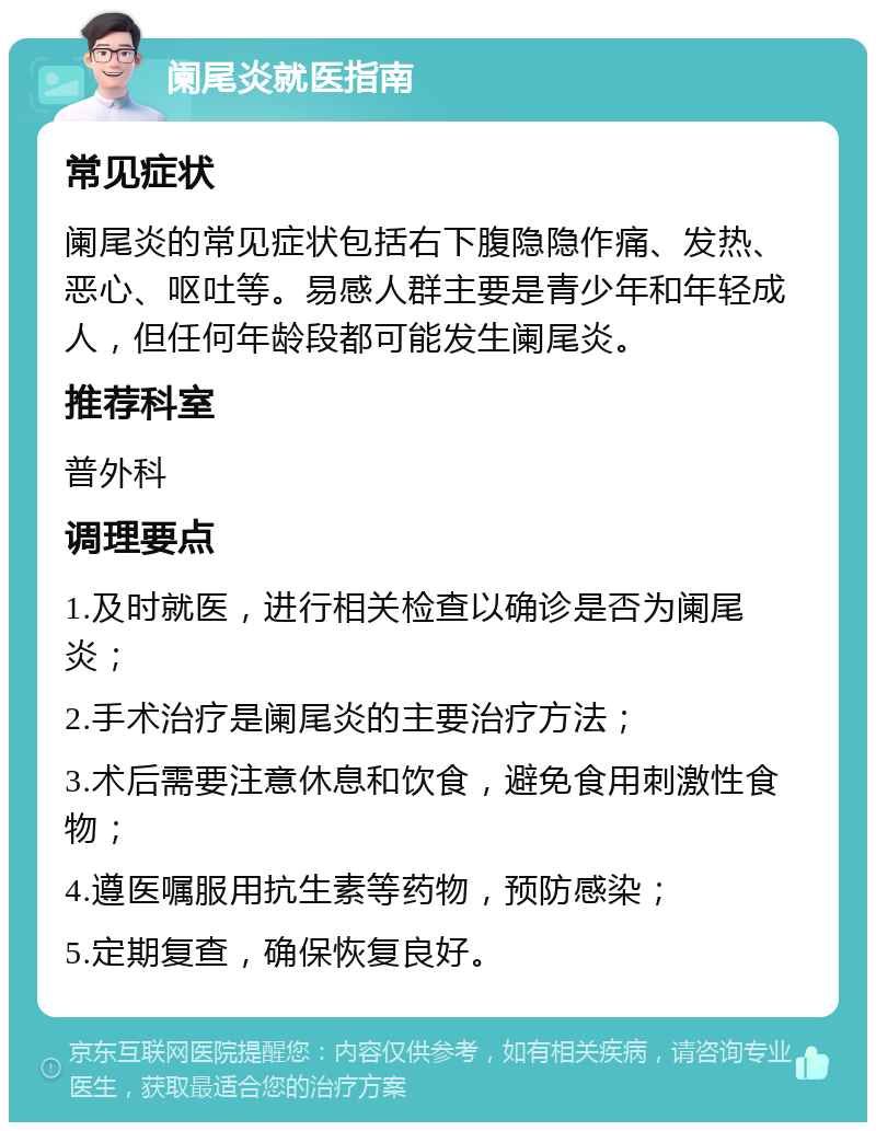 阑尾炎就医指南 常见症状 阑尾炎的常见症状包括右下腹隐隐作痛、发热、恶心、呕吐等。易感人群主要是青少年和年轻成人，但任何年龄段都可能发生阑尾炎。 推荐科室 普外科 调理要点 1.及时就医，进行相关检查以确诊是否为阑尾炎； 2.手术治疗是阑尾炎的主要治疗方法； 3.术后需要注意休息和饮食，避免食用刺激性食物； 4.遵医嘱服用抗生素等药物，预防感染； 5.定期复查，确保恢复良好。