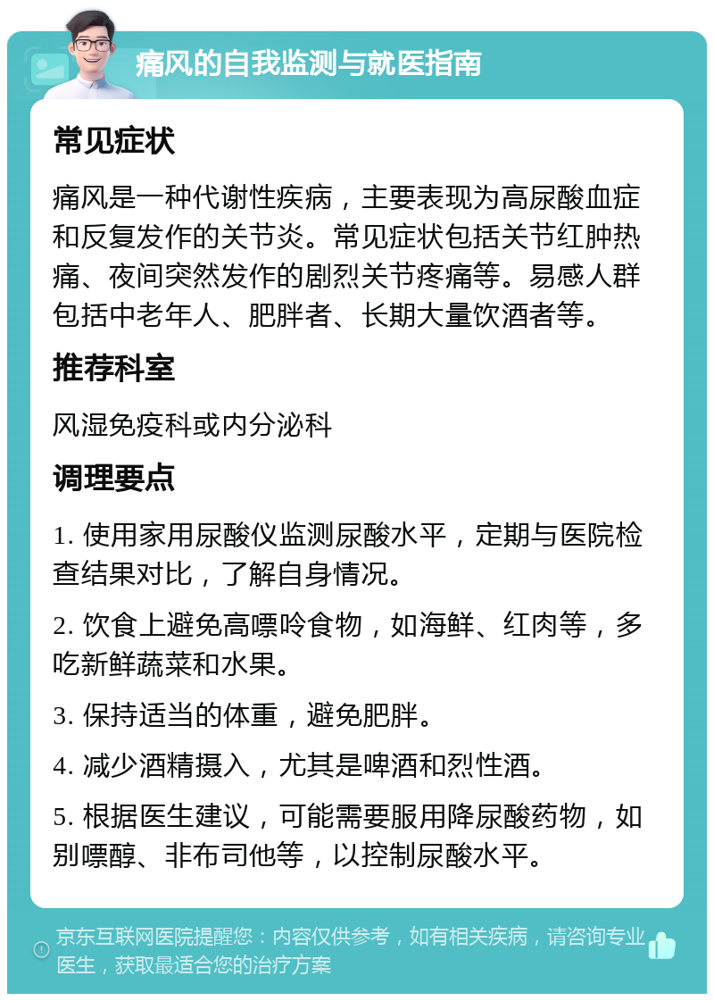 痛风的自我监测与就医指南 常见症状 痛风是一种代谢性疾病，主要表现为高尿酸血症和反复发作的关节炎。常见症状包括关节红肿热痛、夜间突然发作的剧烈关节疼痛等。易感人群包括中老年人、肥胖者、长期大量饮酒者等。 推荐科室 风湿免疫科或内分泌科 调理要点 1. 使用家用尿酸仪监测尿酸水平，定期与医院检查结果对比，了解自身情况。 2. 饮食上避免高嘌呤食物，如海鲜、红肉等，多吃新鲜蔬菜和水果。 3. 保持适当的体重，避免肥胖。 4. 减少酒精摄入，尤其是啤酒和烈性酒。 5. 根据医生建议，可能需要服用降尿酸药物，如别嘌醇、非布司他等，以控制尿酸水平。