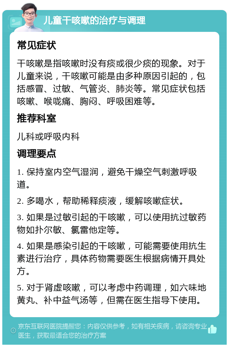 儿童干咳嗽的治疗与调理 常见症状 干咳嗽是指咳嗽时没有痰或很少痰的现象。对于儿童来说，干咳嗽可能是由多种原因引起的，包括感冒、过敏、气管炎、肺炎等。常见症状包括咳嗽、喉咙痛、胸闷、呼吸困难等。 推荐科室 儿科或呼吸内科 调理要点 1. 保持室内空气湿润，避免干燥空气刺激呼吸道。 2. 多喝水，帮助稀释痰液，缓解咳嗽症状。 3. 如果是过敏引起的干咳嗽，可以使用抗过敏药物如扑尔敏、氯雷他定等。 4. 如果是感染引起的干咳嗽，可能需要使用抗生素进行治疗，具体药物需要医生根据病情开具处方。 5. 对于肾虚咳嗽，可以考虑中药调理，如六味地黄丸、补中益气汤等，但需在医生指导下使用。