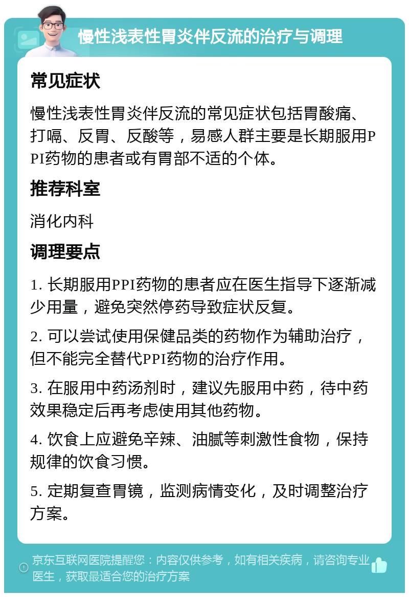 慢性浅表性胃炎伴反流的治疗与调理 常见症状 慢性浅表性胃炎伴反流的常见症状包括胃酸痛、打嗝、反胃、反酸等，易感人群主要是长期服用PPI药物的患者或有胃部不适的个体。 推荐科室 消化内科 调理要点 1. 长期服用PPI药物的患者应在医生指导下逐渐减少用量，避免突然停药导致症状反复。 2. 可以尝试使用保健品类的药物作为辅助治疗，但不能完全替代PPI药物的治疗作用。 3. 在服用中药汤剂时，建议先服用中药，待中药效果稳定后再考虑使用其他药物。 4. 饮食上应避免辛辣、油腻等刺激性食物，保持规律的饮食习惯。 5. 定期复查胃镜，监测病情变化，及时调整治疗方案。