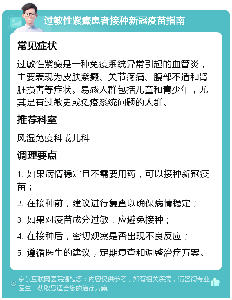 过敏性紫癜患者接种新冠疫苗指南 常见症状 过敏性紫癜是一种免疫系统异常引起的血管炎，主要表现为皮肤紫癜、关节疼痛、腹部不适和肾脏损害等症状。易感人群包括儿童和青少年，尤其是有过敏史或免疫系统问题的人群。 推荐科室 风湿免疫科或儿科 调理要点 1. 如果病情稳定且不需要用药，可以接种新冠疫苗； 2. 在接种前，建议进行复查以确保病情稳定； 3. 如果对疫苗成分过敏，应避免接种； 4. 在接种后，密切观察是否出现不良反应； 5. 遵循医生的建议，定期复查和调整治疗方案。