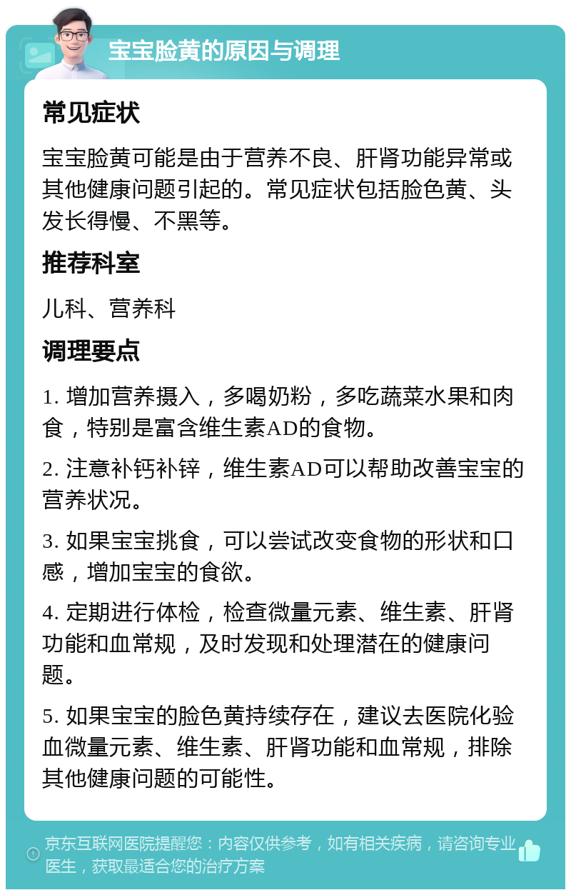 宝宝脸黄的原因与调理 常见症状 宝宝脸黄可能是由于营养不良、肝肾功能异常或其他健康问题引起的。常见症状包括脸色黄、头发长得慢、不黑等。 推荐科室 儿科、营养科 调理要点 1. 增加营养摄入，多喝奶粉，多吃蔬菜水果和肉食，特别是富含维生素AD的食物。 2. 注意补钙补锌，维生素AD可以帮助改善宝宝的营养状况。 3. 如果宝宝挑食，可以尝试改变食物的形状和口感，增加宝宝的食欲。 4. 定期进行体检，检查微量元素、维生素、肝肾功能和血常规，及时发现和处理潜在的健康问题。 5. 如果宝宝的脸色黄持续存在，建议去医院化验血微量元素、维生素、肝肾功能和血常规，排除其他健康问题的可能性。