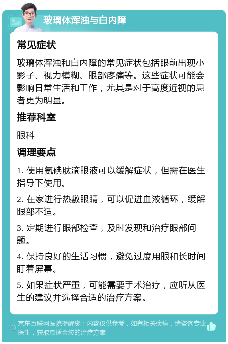 玻璃体浑浊与白内障 常见症状 玻璃体浑浊和白内障的常见症状包括眼前出现小影子、视力模糊、眼部疼痛等。这些症状可能会影响日常生活和工作，尤其是对于高度近视的患者更为明显。 推荐科室 眼科 调理要点 1. 使用氨碘肽滴眼液可以缓解症状，但需在医生指导下使用。 2. 在家进行热敷眼睛，可以促进血液循环，缓解眼部不适。 3. 定期进行眼部检查，及时发现和治疗眼部问题。 4. 保持良好的生活习惯，避免过度用眼和长时间盯着屏幕。 5. 如果症状严重，可能需要手术治疗，应听从医生的建议并选择合适的治疗方案。