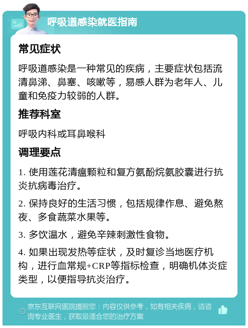 呼吸道感染就医指南 常见症状 呼吸道感染是一种常见的疾病，主要症状包括流清鼻涕、鼻塞、咳嗽等，易感人群为老年人、儿童和免疫力较弱的人群。 推荐科室 呼吸内科或耳鼻喉科 调理要点 1. 使用莲花清瘟颗粒和复方氨酚烷氨胶囊进行抗炎抗病毒治疗。 2. 保持良好的生活习惯，包括规律作息、避免熬夜、多食蔬菜水果等。 3. 多饮温水，避免辛辣刺激性食物。 4. 如果出现发热等症状，及时复诊当地医疗机构，进行血常规+CRP等指标检查，明确机体炎症类型，以便指导抗炎治疗。