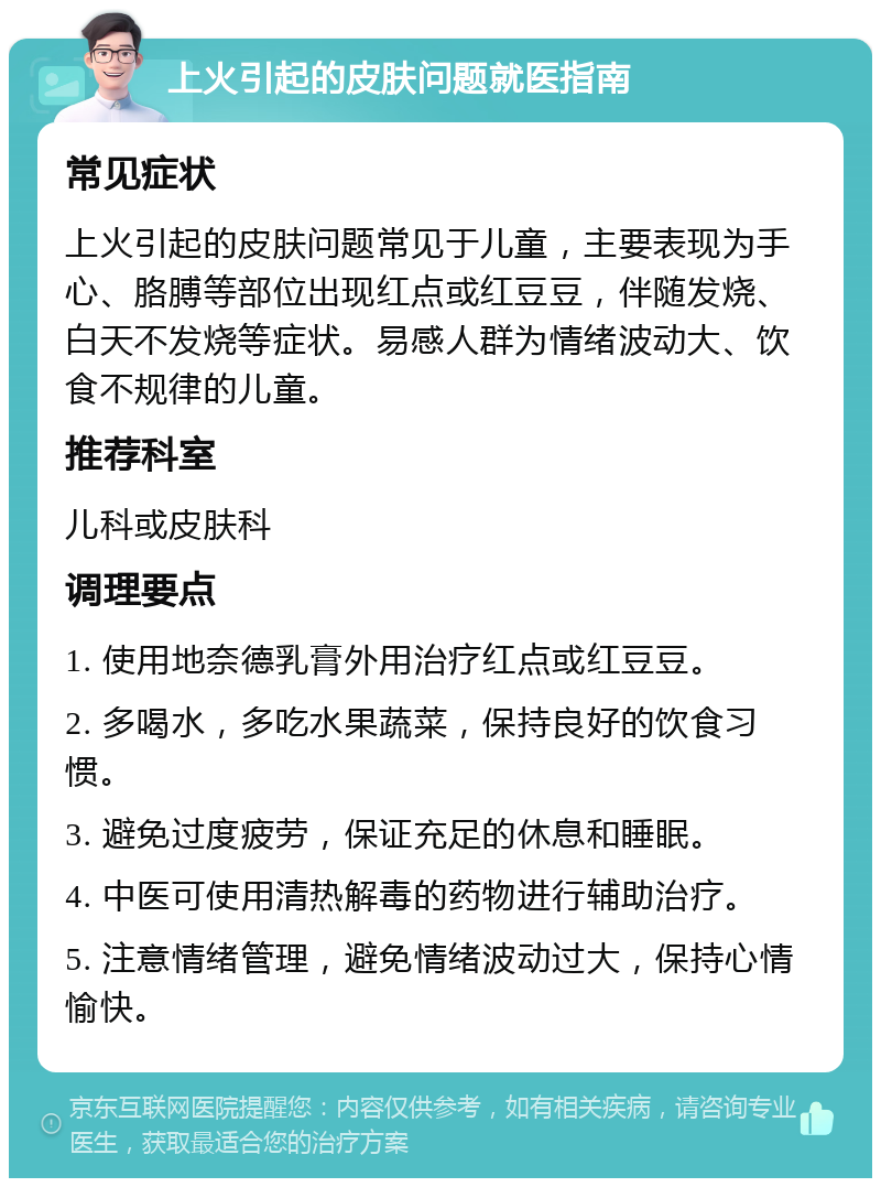 上火引起的皮肤问题就医指南 常见症状 上火引起的皮肤问题常见于儿童，主要表现为手心、胳膊等部位出现红点或红豆豆，伴随发烧、白天不发烧等症状。易感人群为情绪波动大、饮食不规律的儿童。 推荐科室 儿科或皮肤科 调理要点 1. 使用地奈德乳膏外用治疗红点或红豆豆。 2. 多喝水，多吃水果蔬菜，保持良好的饮食习惯。 3. 避免过度疲劳，保证充足的休息和睡眠。 4. 中医可使用清热解毒的药物进行辅助治疗。 5. 注意情绪管理，避免情绪波动过大，保持心情愉快。