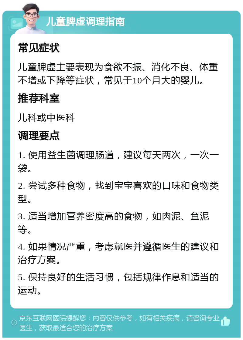 儿童脾虚调理指南 常见症状 儿童脾虚主要表现为食欲不振、消化不良、体重不增或下降等症状，常见于10个月大的婴儿。 推荐科室 儿科或中医科 调理要点 1. 使用益生菌调理肠道，建议每天两次，一次一袋。 2. 尝试多种食物，找到宝宝喜欢的口味和食物类型。 3. 适当增加营养密度高的食物，如肉泥、鱼泥等。 4. 如果情况严重，考虑就医并遵循医生的建议和治疗方案。 5. 保持良好的生活习惯，包括规律作息和适当的运动。