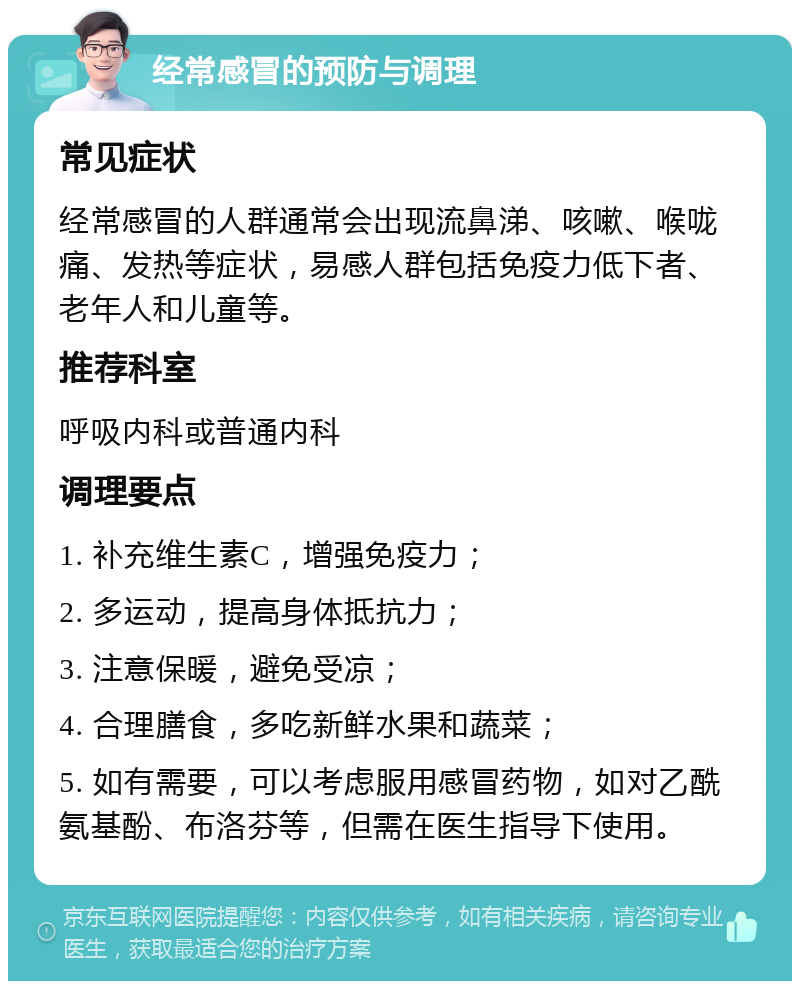 经常感冒的预防与调理 常见症状 经常感冒的人群通常会出现流鼻涕、咳嗽、喉咙痛、发热等症状，易感人群包括免疫力低下者、老年人和儿童等。 推荐科室 呼吸内科或普通内科 调理要点 1. 补充维生素C，增强免疫力； 2. 多运动，提高身体抵抗力； 3. 注意保暖，避免受凉； 4. 合理膳食，多吃新鲜水果和蔬菜； 5. 如有需要，可以考虑服用感冒药物，如对乙酰氨基酚、布洛芬等，但需在医生指导下使用。