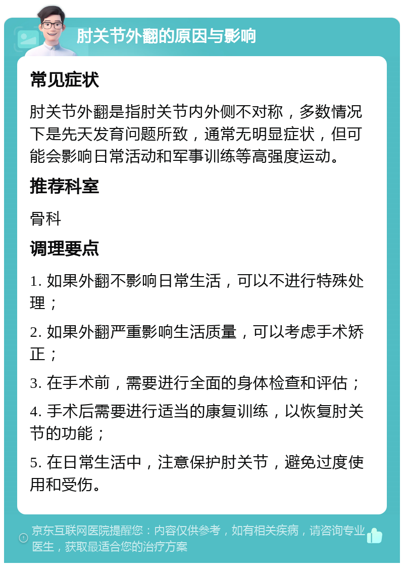 肘关节外翻的原因与影响 常见症状 肘关节外翻是指肘关节内外侧不对称，多数情况下是先天发育问题所致，通常无明显症状，但可能会影响日常活动和军事训练等高强度运动。 推荐科室 骨科 调理要点 1. 如果外翻不影响日常生活，可以不进行特殊处理； 2. 如果外翻严重影响生活质量，可以考虑手术矫正； 3. 在手术前，需要进行全面的身体检查和评估； 4. 手术后需要进行适当的康复训练，以恢复肘关节的功能； 5. 在日常生活中，注意保护肘关节，避免过度使用和受伤。