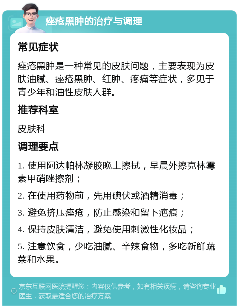 痤疮黑肿的治疗与调理 常见症状 痤疮黑肿是一种常见的皮肤问题，主要表现为皮肤油腻、痤疮黑肿、红肿、疼痛等症状，多见于青少年和油性皮肤人群。 推荐科室 皮肤科 调理要点 1. 使用阿达帕林凝胶晚上擦拭，早晨外擦克林霉素甲硝唑擦剂； 2. 在使用药物前，先用碘伏或酒精消毒； 3. 避免挤压痤疮，防止感染和留下疤痕； 4. 保持皮肤清洁，避免使用刺激性化妆品； 5. 注意饮食，少吃油腻、辛辣食物，多吃新鲜蔬菜和水果。