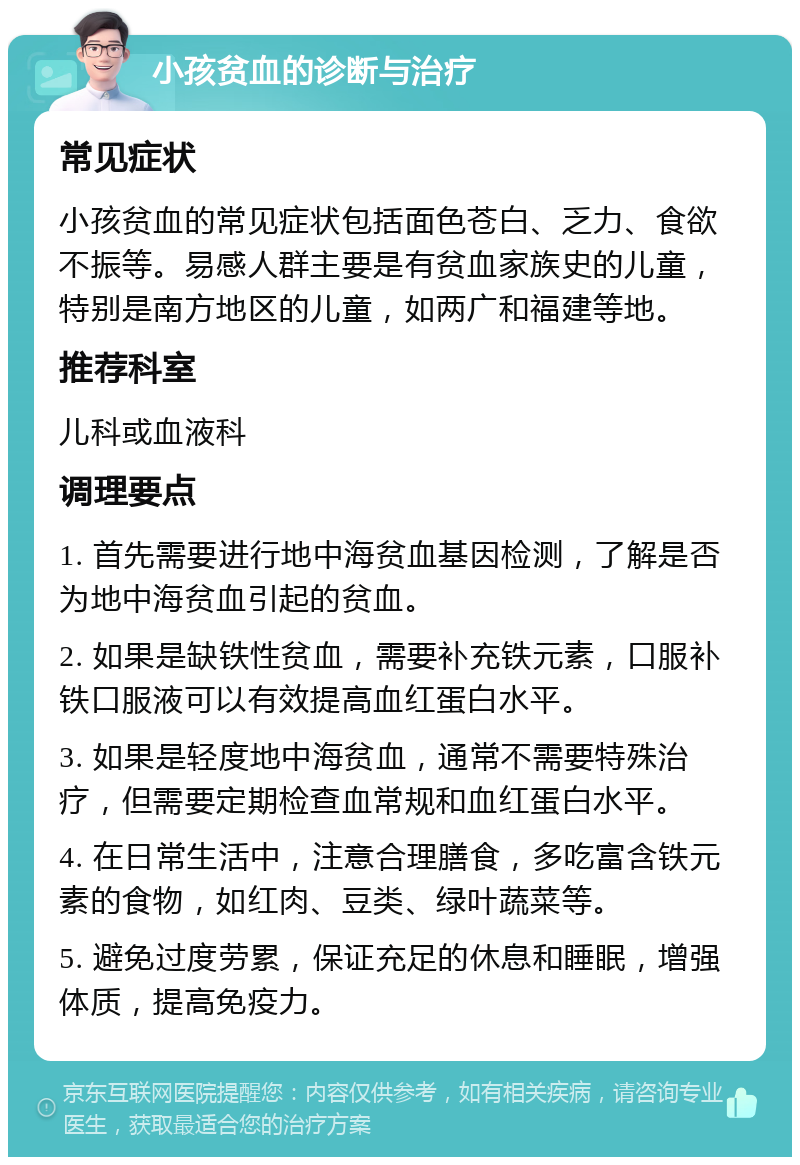 小孩贫血的诊断与治疗 常见症状 小孩贫血的常见症状包括面色苍白、乏力、食欲不振等。易感人群主要是有贫血家族史的儿童，特别是南方地区的儿童，如两广和福建等地。 推荐科室 儿科或血液科 调理要点 1. 首先需要进行地中海贫血基因检测，了解是否为地中海贫血引起的贫血。 2. 如果是缺铁性贫血，需要补充铁元素，口服补铁口服液可以有效提高血红蛋白水平。 3. 如果是轻度地中海贫血，通常不需要特殊治疗，但需要定期检查血常规和血红蛋白水平。 4. 在日常生活中，注意合理膳食，多吃富含铁元素的食物，如红肉、豆类、绿叶蔬菜等。 5. 避免过度劳累，保证充足的休息和睡眠，增强体质，提高免疫力。