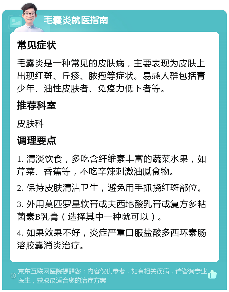 毛囊炎就医指南 常见症状 毛囊炎是一种常见的皮肤病，主要表现为皮肤上出现红斑、丘疹、脓疱等症状。易感人群包括青少年、油性皮肤者、免疫力低下者等。 推荐科室 皮肤科 调理要点 1. 清淡饮食，多吃含纤维素丰富的蔬菜水果，如芹菜、香蕉等，不吃辛辣刺激油腻食物。 2. 保持皮肤清洁卫生，避免用手抓挠红斑部位。 3. 外用莫匹罗星软膏或夫西地酸乳膏或复方多粘菌素B乳膏（选择其中一种就可以）。 4. 如果效果不好，炎症严重口服盐酸多西环素肠溶胶囊消炎治疗。